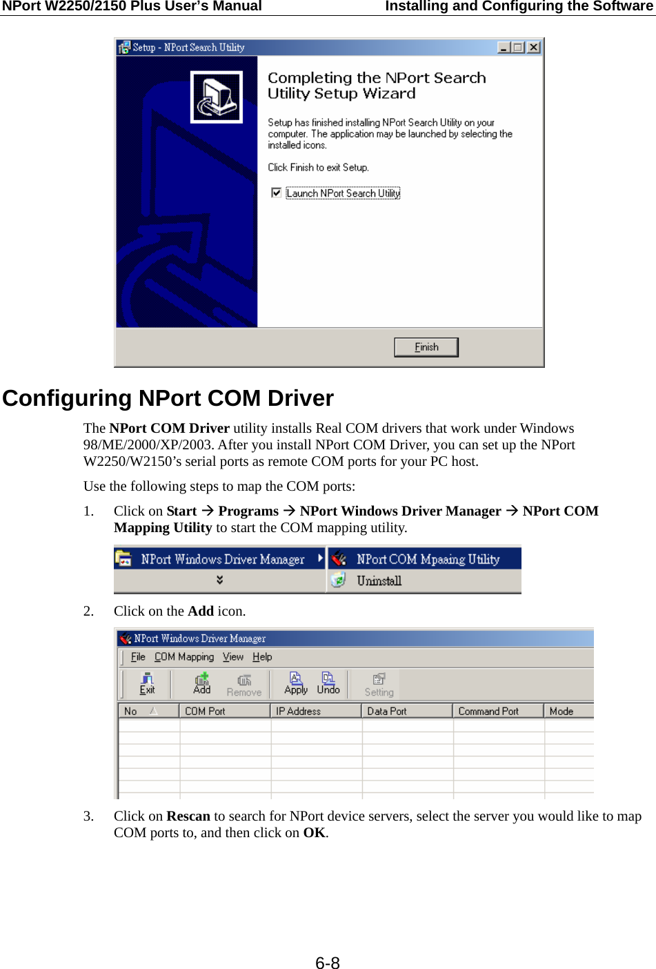NPort W2250/2150 Plus User’s Manual  Installing and Configuring the Software  6-8 Configuring NPort COM Driver The NPort COM Driver utility installs Real COM drivers that work under Windows 98/ME/2000/XP/2003. After you install NPort COM Driver, you can set up the NPort W2250/W2150’s serial ports as remote COM ports for your PC host. Use the following steps to map the COM ports: 1. Click on Start Æ Programs Æ NPort Windows Driver Manager Æ NPort COM Mapping Utility to start the COM mapping utility.  2. Click on the Add icon.  3. Click on Rescan to search for NPort device servers, select the server you would like to map COM ports to, and then click on OK. 