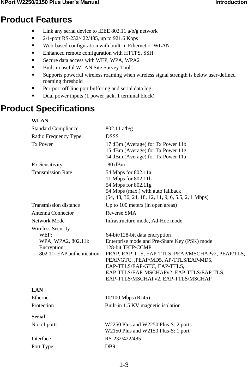 NPort W2250/2150 Plus User’s Manual  Introduction  1-3Product Features y Link any serial device to IEEE 802.11 a/b/g network y 2/1-port RS-232/422/485, up to 921.6 Kbps y Web-based configuration with built-in Ethernet or WLAN y Enhanced remote configuration with HTTPS, SSH y Secure data access with WEP, WPA, WPA2 y Built-in useful WLAN Site Survey Tool y Supports powerful wireless roaming when wireless signal strength is below user-defined roaming threshold y Per-port off-line port buffering and serial data log y Dual power inputs (1 power jack, 1 terminal block) Product Specifications WLAN Standard Compliance  802.11 a/b/g Radio Frequency Type  DSSS Tx Power  17 dBm (Average) for Tx Power 11b   15 dBm (Average) for Tx Power 11g   14 dBm (Average) for Tx Power 11a Rx Sensitivity  -80 dBm Transmission Rate  54 Mbps for 802.11a 11 Mbps for 802.11b 54 Mbps for 802.11g 54 Mbps (max.) with auto fallback (54, 48, 36, 24, 18, 12, 11, 9, 6, 5.5, 2, 1 Mbps) Transmission distance  Up to 100 meters (in open areas) Antenna Connector  Reverse SMA Network Mode  Infrastructure mode, Ad-Hoc mode Wireless Security  WEP:   WPA, WPA2, 802.11i:  Encryption:   802.11i EAP authentication:  64-bit/128-bit data encryption Enterprise mode and Pre-Share Key (PSK) mode 128-bit TKIP/CCMP PEAP, EAP-TLS, EAP-TTLS, PEAP/MSCHAPv2, PEAP/TLS, PEAP/GTC, ,PEAP/MD5, AP-TTLS/EAP-MD5, EAP-TTLS/EAP-GTC, EAP-TTLS, EAP-TTLS/EAP-MSCHAPv2, EAP-TTLS/EAP-TLS, EAP-TTLS/MSCHAPv2, EAP-TTLS/MSCHAP  LAN Ethernet 10/100 Mbps (RJ45) Protection  Built-in 1.5 KV magnetic isolation  Serial No. of ports  W2250 Plus and W2250 Plus-S: 2 ports W2150 Plus and W2150 Plus-S: 1 port Interface RS-232/422/485 Port Type  DB9 