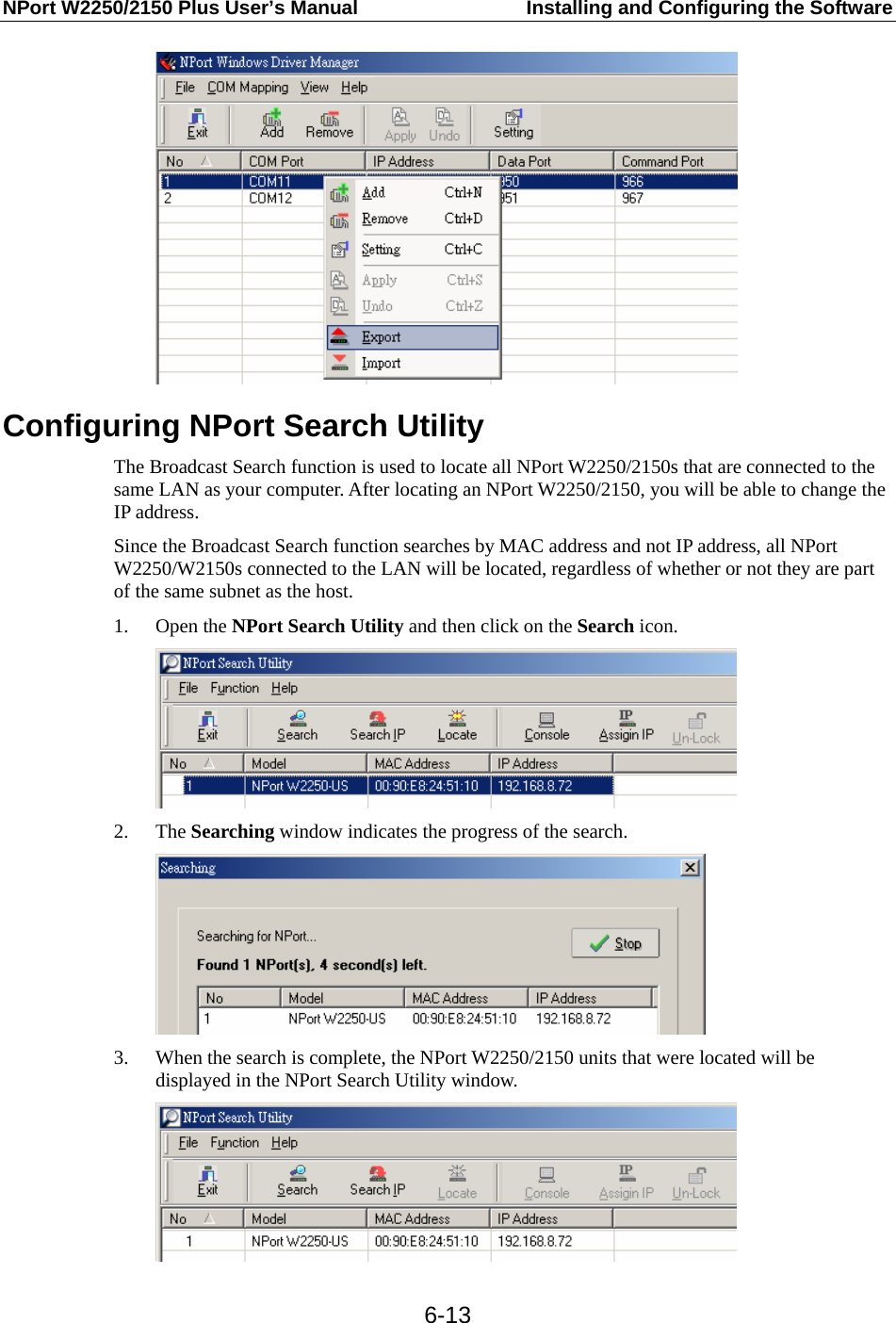 NPort W2250/2150 Plus User’s Manual  Installing and Configuring the Software  6-13 Configuring NPort Search Utility The Broadcast Search function is used to locate all NPort W2250/2150s that are connected to the same LAN as your computer. After locating an NPort W2250/2150, you will be able to change the IP address. Since the Broadcast Search function searches by MAC address and not IP address, all NPort W2250/W2150s connected to the LAN will be located, regardless of whether or not they are part of the same subnet as the host. 1. Open the NPort Search Utility and then click on the Search icon.  2. The Searching window indicates the progress of the search.  3. When the search is complete, the NPort W2250/2150 units that were located will be displayed in the NPort Search Utility window.  