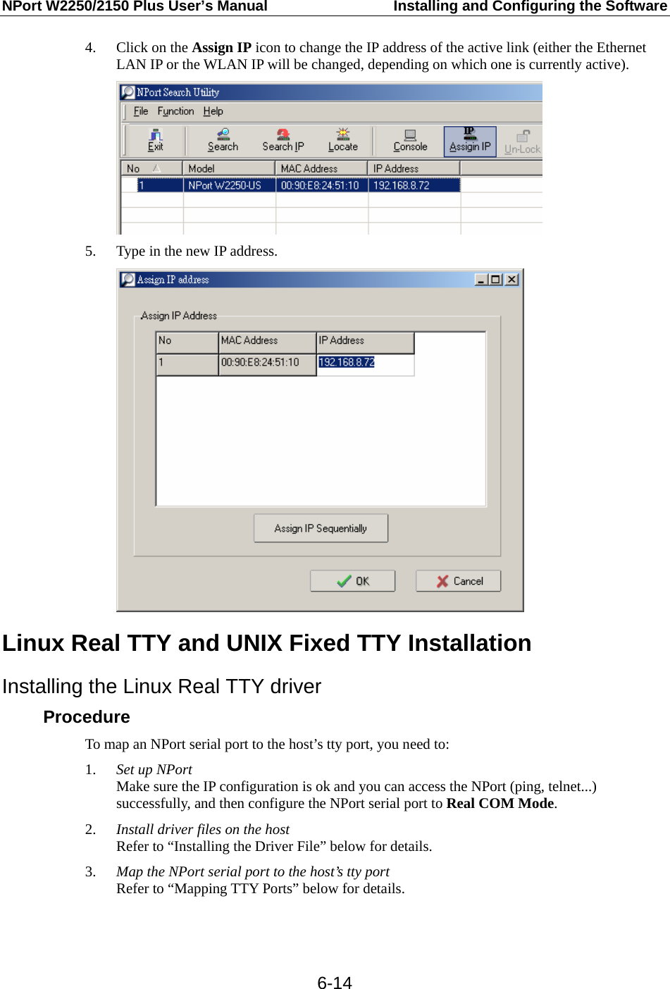 NPort W2250/2150 Plus User’s Manual  Installing and Configuring the Software  6-144. Click on the Assign IP icon to change the IP address of the active link (either the Ethernet LAN IP or the WLAN IP will be changed, depending on which one is currently active).  5. Type in the new IP address.  Linux Real TTY and UNIX Fixed TTY Installation Installing the Linux Real TTY driver Procedure To map an NPort serial port to the host’s tty port, you need to: 1. Set up NPort Make sure the IP configuration is ok and you can access the NPort (ping, telnet...) successfully, and then configure the NPort serial port to Real COM Mode. 2. Install driver files on the host Refer to “Installing the Driver File” below for details. 3. Map the NPort serial port to the host’s tty port Refer to “Mapping TTY Ports” below for details.  