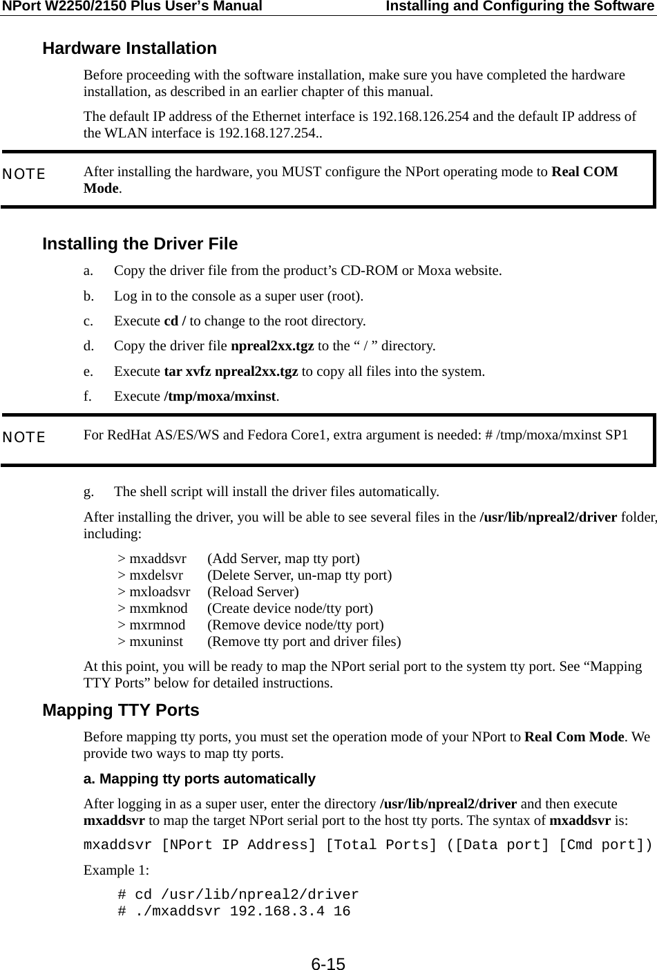 NPort W2250/2150 Plus User’s Manual  Installing and Configuring the Software  6-15Hardware Installation Before proceeding with the software installation, make sure you have completed the hardware installation, as described in an earlier chapter of this manual. The default IP address of the Ethernet interface is 192.168.126.254 and the default IP address of the WLAN interface is 192.168.127.254.. NOTE  After installing the hardware, you MUST configure the NPort operating mode to Real COM Mode.  Installing the Driver File   a. Copy the driver file from the product’s CD-ROM or Moxa website. b. Log in to the console as a super user (root). c. Execute cd / to change to the root directory. d. Copy the driver file npreal2xx.tgz to the “ / ” directory. e. Execute tar xvfz npreal2xx.tgz to copy all files into the system. f. Execute /tmp/moxa/mxinst. NOTE  For RedHat AS/ES/WS and Fedora Core1, extra argument is needed: # /tmp/moxa/mxinst SP1  g. The shell script will install the driver files automatically. After installing the driver, you will be able to see several files in the /usr/lib/npreal2/driver folder, including: &gt; mxaddsvr  (Add Server, map tty port) &gt; mxdelsvr  (Delete Server, un-map tty port) &gt; mxloadsvr  (Reload Server) &gt; mxmknod  (Create device node/tty port) &gt; mxrmnod  (Remove device node/tty port) &gt; mxuninst  (Remove tty port and driver files) At this point, you will be ready to map the NPort serial port to the system tty port. See “Mapping TTY Ports” below for detailed instructions. Mapping TTY Ports Before mapping tty ports, you must set the operation mode of your NPort to Real Com Mode. We provide two ways to map tty ports. a. Mapping tty ports automatically After logging in as a super user, enter the directory /usr/lib/npreal2/driver and then execute mxaddsvr to map the target NPort serial port to the host tty ports. The syntax of mxaddsvr is: mxaddsvr [NPort IP Address] [Total Ports] ([Data port] [Cmd port]) Example 1: # cd /usr/lib/npreal2/driver # ./mxaddsvr 192.168.3.4 16 