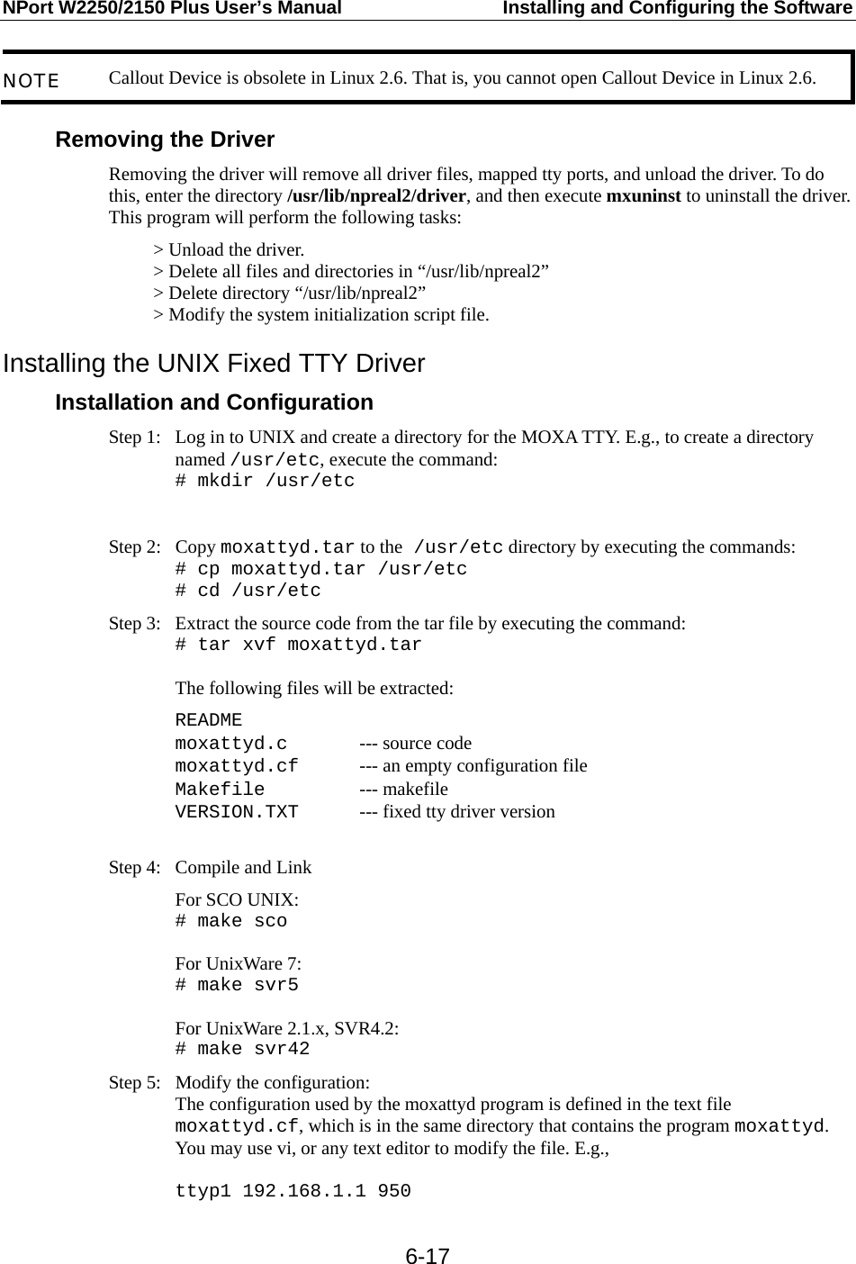 NPort W2250/2150 Plus User’s Manual  Installing and Configuring the Software  6-17NOTE  Callout Device is obsolete in Linux 2.6. That is, you cannot open Callout Device in Linux 2.6.  Removing the Driver Removing the driver will remove all driver files, mapped tty ports, and unload the driver. To do this, enter the directory /usr/lib/npreal2/driver, and then execute mxuninst to uninstall the driver. This program will perform the following tasks: &gt; Unload the driver. &gt; Delete all files and directories in “/usr/lib/npreal2” &gt; Delete directory “/usr/lib/npreal2” &gt; Modify the system initialization script file. Installing the UNIX Fixed TTY Driver Installation and Configuration Step 1:  Log in to UNIX and create a directory for the MOXA TTY. E.g., to create a directory named /usr/etc, execute the command: # mkdir /usr/etc  Step 2:  Copy moxattyd.tar to the /usr/etc directory by executing the commands: # cp moxattyd.tar /usr/etc # cd /usr/etc Step 3:  Extract the source code from the tar file by executing the command:   # tar xvf moxattyd.tar  The following files will be extracted:  README moxattyd.c    --- source code moxattyd.cf   --- an empty configuration file   Makefile   --- makefile VERSION.TXT   --- fixed tty driver version  Step 4:  Compile and Link  For SCO UNIX: # make sco  For UnixWare 7: # make svr5  For UnixWare 2.1.x, SVR4.2: # make svr42 Step 5:  Modify the configuration: The configuration used by the moxattyd program is defined in the text file moxattyd.cf, which is in the same directory that contains the program moxattyd. You may use vi, or any text editor to modify the file. E.g.,  ttyp1 192.168.1.1 950 