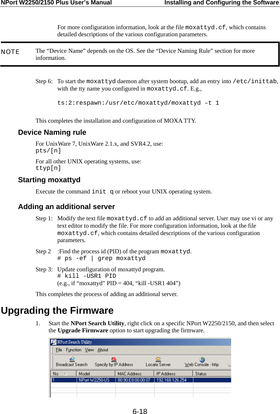 NPort W2250/2150 Plus User’s Manual  Installing and Configuring the Software  6-18 For more configuration information, look at the file moxattyd.cf, which contains detailed descriptions of the various configuration parameters. NOTE  The “Device Name” depends on the OS. See the “Device Naming Rule” section for more information.  Step 6:  To start the moxattyd daemon after system bootup, add an entry into /etc/inittab, with the tty name you configured in moxattyd.cf. E.g.,  ts:2:respawn:/usr/etc/moxattyd/moxattyd –t 1  This completes the installation and configuration of MOXA TTY. Device Naming rule For UnixWare 7, UnixWare 2.1.x, and SVR4.2, use: pts/[n] For all other UNIX operating systems, use: ttyp[n] Starting moxattyd Execute the command init q or reboot your UNIX operating system.  Adding an additional server Step 1:  Modify the text file moxattyd.cf to add an additional server. User may use vi or any text editor to modify the file. For more configuration information, look at the file moxattyd.cf, which contains detailed descriptions of the various configuration parameters. Step 2  : Find the process id (PID) of the program moxattyd. # ps -ef | grep moxattyd Step 3:  Update configuration of moxattyd program. # kill -USR1 PID (e.g., if “moxattyd” PID = 404, “kill -USR1 404”) This completes the process of adding an additional server. Upgrading the Firmware 1. Start the NPort Search Utility, right click on a specific NPort W2250/2150, and then select the Upgrade Firmware option to start upgrading the firmware.  
