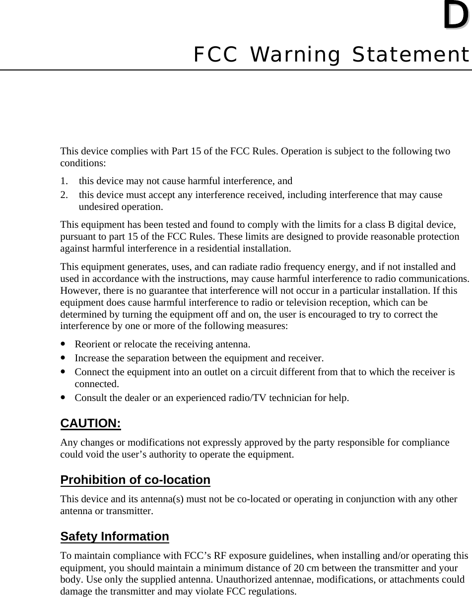   DD  Appendix DFCC Warning Statement This device complies with Part 15 of the FCC Rules. Operation is subject to the following two conditions:  1. this device may not cause harmful interference, and   2. this device must accept any interference received, including interference that may cause undesired operation. This equipment has been tested and found to comply with the limits for a class B digital device, pursuant to part 15 of the FCC Rules. These limits are designed to provide reasonable protection against harmful interference in a residential installation. This equipment generates, uses, and can radiate radio frequency energy, and if not installed and used in accordance with the instructions, may cause harmful interference to radio communications. However, there is no guarantee that interference will not occur in a particular installation. If this equipment does cause harmful interference to radio or television reception, which can be determined by turning the equipment off and on, the user is encouraged to try to correct the interference by one or more of the following measures: y Reorient or relocate the receiving antenna. y Increase the separation between the equipment and receiver. y Connect the equipment into an outlet on a circuit different from that to which the receiver is connected. y Consult the dealer or an experienced radio/TV technician for help. CAUTION: Any changes or modifications not expressly approved by the party responsible for compliance could void the user’s authority to operate the equipment. Prohibition of co-location This device and its antenna(s) must not be co-located or operating in conjunction with any other antenna or transmitter. Safety Information To maintain compliance with FCC’s RF exposure guidelines, when installing and/or operating this equipment, you should maintain a minimum distance of 20 cm between the transmitter and your body. Use only the supplied antenna. Unauthorized antennae, modifications, or attachments could damage the transmitter and may violate FCC regulations.  