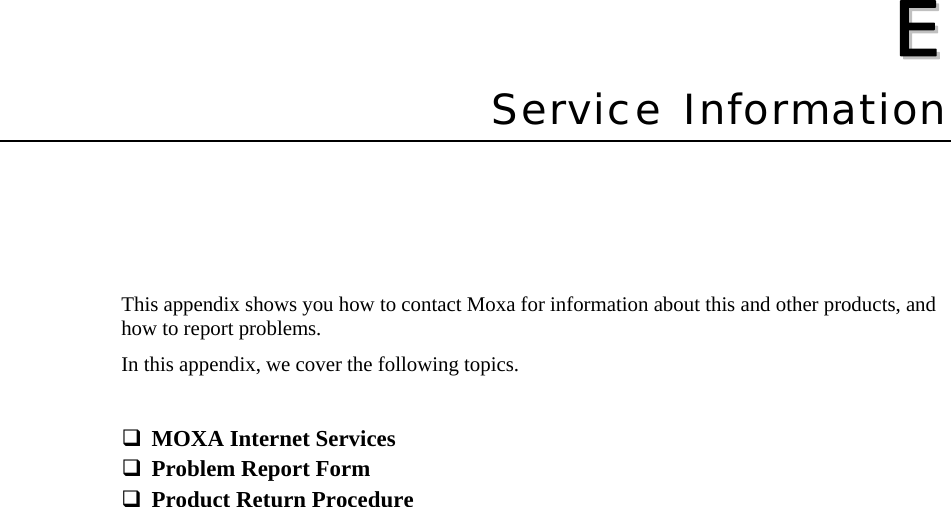   EE  Appendix EService Information This appendix shows you how to contact Moxa for information about this and other products, and how to report problems. In this appendix, we cover the following topics.   MOXA Internet Services  Problem Report Form  Product Return Procedure  