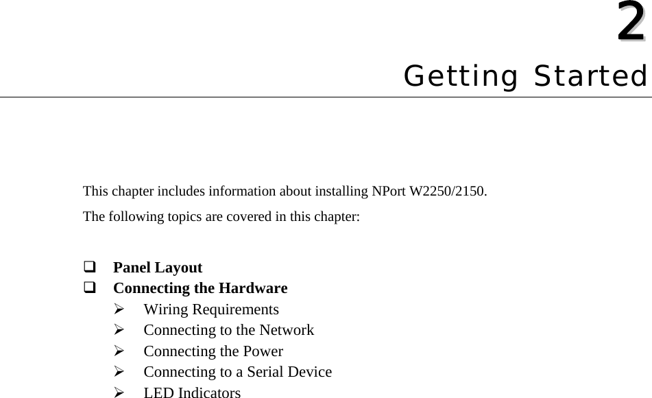   22  Chapter 2 Getting Started This chapter includes information about installing NPort W2250/2150. The following topics are covered in this chapter:   Panel Layout  Connecting the Hardware ¾ Wiring Requirements ¾ Connecting to the Network ¾ Connecting the Power ¾ Connecting to a Serial Device ¾ LED Indicators 