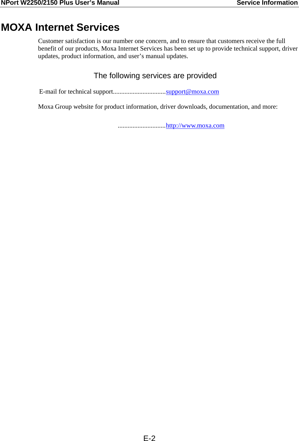 NPort W2250/2150 Plus User’s Manual  Service Information  E-2MOXA Internet Services Customer satisfaction is our number one concern, and to ensure that customers receive the full benefit of our products, Moxa Internet Services has been set up to provide technical support, driver updates, product information, and user’s manual updates.  The following services are provided  E-mail for technical support................................support@moxa.com  Moxa Group website for product information, driver downloads, documentation, and more:   .............................http://www.moxa.com  