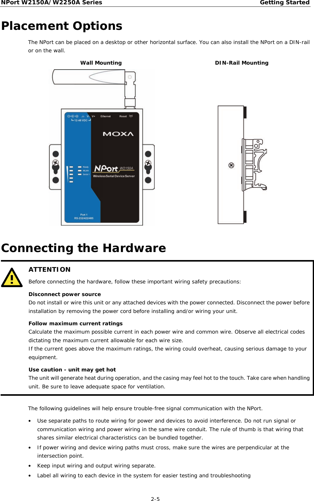 NPort W2150A/W2250A Series Getting Started  2-5 Placement Options The NPort can be placed on a desktop or other horizontal surface. You can also install the NPort on a DIN-rail or on the wall. Wall Mounting DIN-Rail Mounting   Connecting the Hardware  ATTENTION Before connecting the hardware, follow these important wiring safety precautions: Disconnect power source Do not install or wire this unit or any attached devices with the power connected. Disconnect the power before installation by removing the power cord before installing and/or wiring your unit. Follow maximum current ratings Calculate the maximum possible current in each power wire and common wire. Observe all electrical codes dictating the maximum current allowable for each wire size. If the current goes above the maximum ratings, the wiring could overheat, causing serious damage to your equipment. Use caution - unit may get hot The unit will generate heat during operation, and the casing may feel hot to the touch. Take care when handling unit. Be sure to leave adequate space for ventilation.   The following guidelines will help ensure trouble-free signal communication with the NPort. • Use separate paths to route wiring for power and devices to avoid interference. Do not run signal or communication wiring and power wiring in the same wire conduit. The rule of thumb is that wiring that shares similar electrical characteristics can be bundled together. • If power wiring and device wiring paths must cross, make sure the wires are perpendicular at the intersection point. • Keep input wiring and output wiring separate. • Label all wiring to each device in the system for easier testing and troubleshooting 