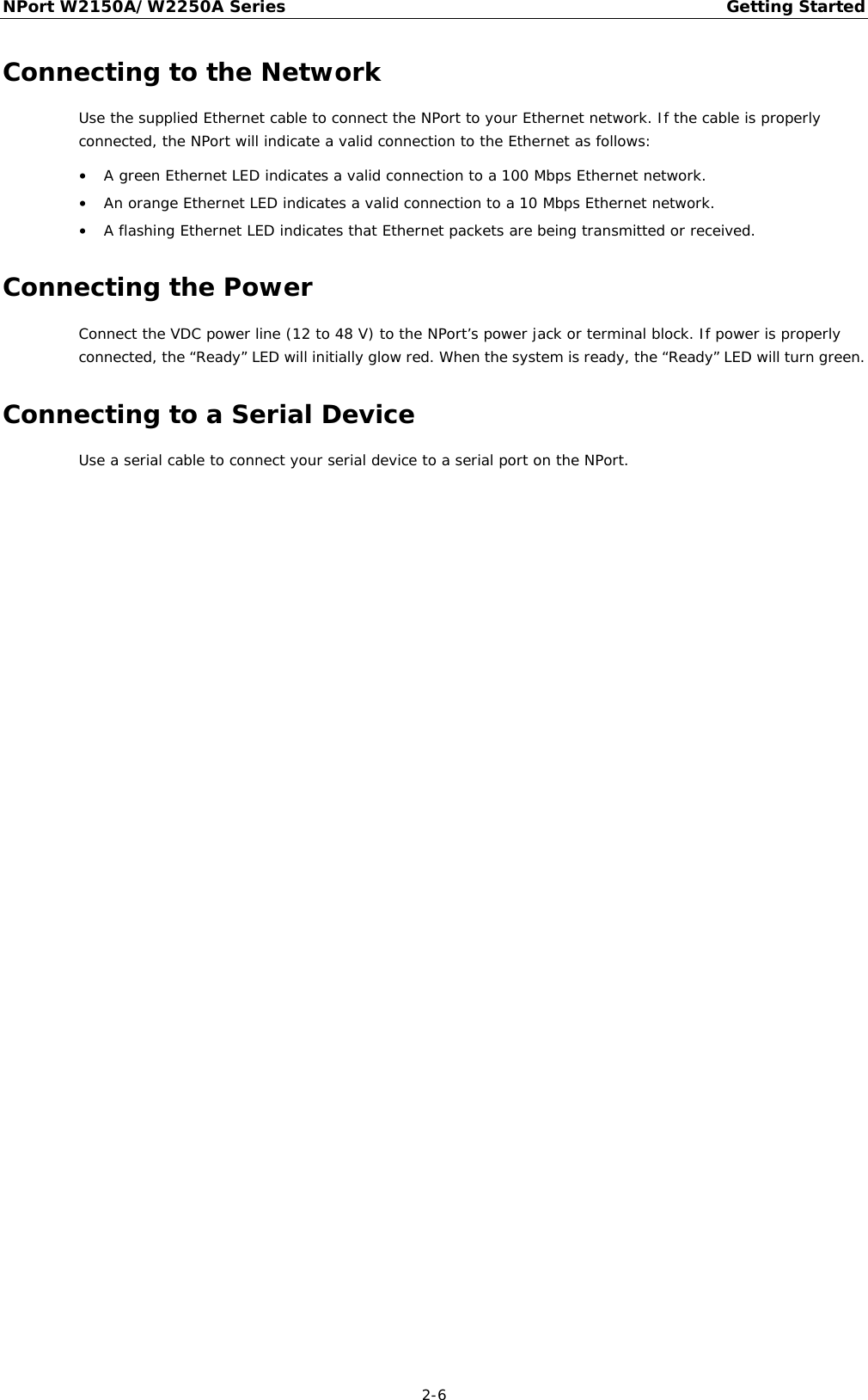 NPort W2150A/W2250A Series Getting Started  2-6 Connecting to the Network Use the supplied Ethernet cable to connect the NPort to your Ethernet network. If the cable is properly connected, the NPort will indicate a valid connection to the Ethernet as follows: • A green Ethernet LED indicates a valid connection to a 100 Mbps Ethernet network. • An orange Ethernet LED indicates a valid connection to a 10 Mbps Ethernet network. • A flashing Ethernet LED indicates that Ethernet packets are being transmitted or received. Connecting the Power Connect the VDC power line (12 to 48 V) to the NPort’s power jack or terminal block. If power is properly connected, the “Ready” LED will initially glow red. When the system is ready, the “Ready” LED will turn green. Connecting to a Serial Device Use a serial cable to connect your serial device to a serial port on the NPort.  