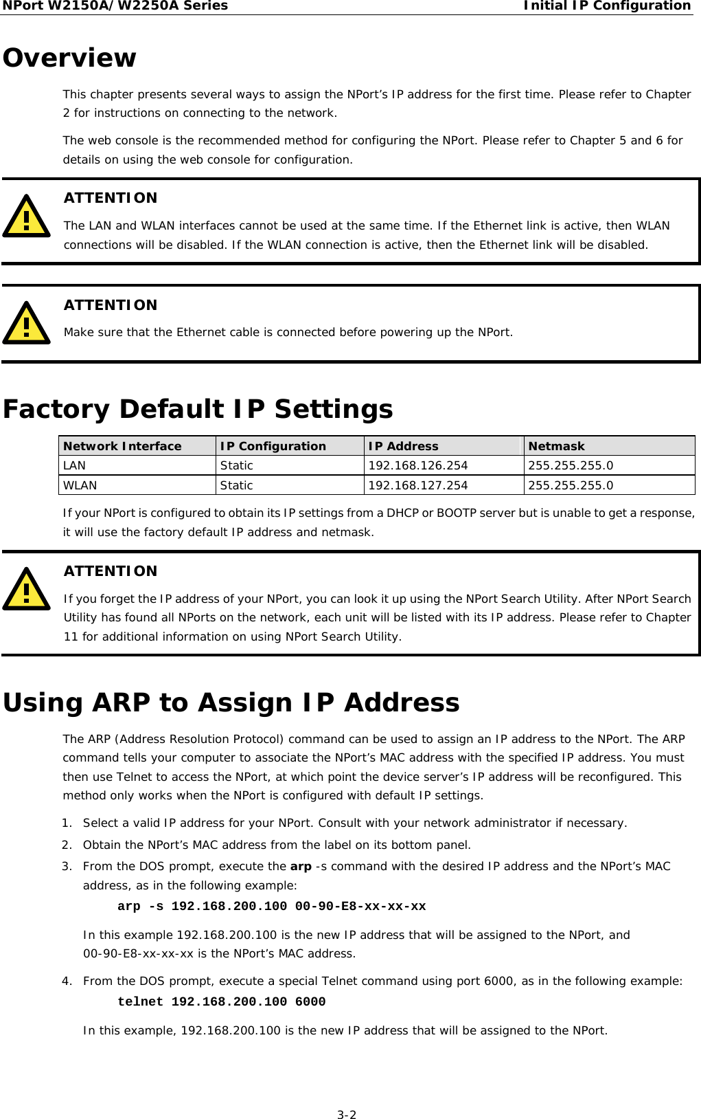 NPort W2150A/W2250A Series Initial IP Configuration  3-2 Overview This chapter presents several ways to assign the NPort’s IP address for the first time. Please refer to Chapter 2 for instructions on connecting to the network.  The web console is the recommended method for configuring the NPort. Please refer to Chapter 5 and 6 for details on using the web console for configuration.  ATTENTION The LAN and WLAN interfaces cannot be used at the same time. If the Ethernet link is active, then WLAN connections will be disabled. If the WLAN connection is active, then the Ethernet link will be disabled.    ATTENTION Make sure that the Ethernet cable is connected before powering up the NPort.  Factory Default IP Settings Network Interface IP Configuration IP Address Netmask LAN Static 192.168.126.254 255.255.255.0 WLAN Static 192.168.127.254 255.255.255.0 If your NPort is configured to obtain its IP settings from a DHCP or BOOTP server but is unable to get a response, it will use the factory default IP address and netmask.  ATTENTION If you forget the IP address of your NPort, you can look it up using the NPort Search Utility. After NPort Search Utility has found all NPorts on the network, each unit will be listed with its IP address. Please refer to Chapter 11 for additional information on using NPort Search Utility.  Using ARP to Assign IP Address The ARP (Address Resolution Protocol) command can be used to assign an IP address to the NPort. The ARP command tells your computer to associate the NPort’s MAC address with the specified IP address. You must then use Telnet to access the NPort, at which point the device server’s IP address will be reconfigured. This method only works when the NPort is configured with default IP settings. 1. Select a valid IP address for your NPort. Consult with your network administrator if necessary. 2. Obtain the NPort’s MAC address from the label on its bottom panel. 3. From the DOS prompt, execute the arp -s command with the desired IP address and the NPort’s MAC address, as in the following example: arp -s 192.168.200.100 00-90-E8-xx-xx-xx In this example 192.168.200.100 is the new IP address that will be assigned to the NPort, and 00-90-E8-xx-xx-xx is the NPort’s MAC address. 4. From the DOS prompt, execute a special Telnet command using port 6000, as in the following example: telnet 192.168.200.100 6000 In this example, 192.168.200.100 is the new IP address that will be assigned to the NPort.  