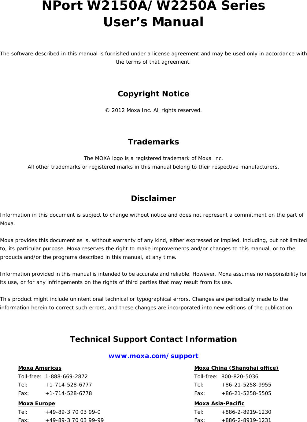 NPort W2150A/W2250A Series User’s Manual The software described in this manual is furnished under a license agreement and may be used only in accordance with the terms of that agreement. Copyright Notice © 2012 Moxa Inc. All rights reserved. Trademarks The MOXA logo is a registered trademark of Moxa Inc. All other trademarks or registered marks in this manual belong to their respective manufacturers. Disclaimer Information in this document is subject to change without notice and does not represent a commitment on the part of Moxa.  Moxa provides this document as is, without warranty of any kind, either expressed or implied, including, but not limited to, its particular purpose. Moxa reserves the right to make improvements and/or changes to this manual, or to the products and/or the programs described in this manual, at any time.  Information provided in this manual is intended to be accurate and reliable. However, Moxa assumes no responsibility for its use, or for any infringements on the rights of third parties that may result from its use.  This product might include unintentional technical or typographical errors. Changes are periodically made to the information herein to correct such errors, and these changes are incorporated into new editions of the publication. Technical Support Contact Information www.moxa.com/support Moxa Americas  Toll-free:  1-888-669-2872 Tel:    +1-714-528-6777 Fax:   +1-714-528-6778  Moxa China (Shanghai office)  Toll-free: 800-820-5036 Tel:    +86-21-5258-9955 Fax:   +86-21-5258-5505 Moxa Europe  Tel:    +49-89-3 70 03 99-0 Fax:   +49-89-3 70 03 99-99  Moxa Asia-Pacific  Tel:    +886-2-8919-1230 Fax:   +886-2-8919-1231     