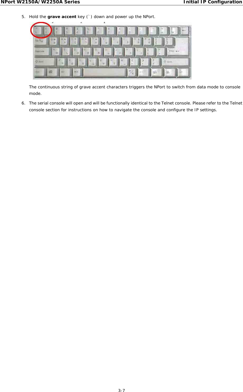 NPort W2150A/W2250A Series Initial IP Configuration  3-7 5. Hold the grave accent key (`) down and power up the NPort.  The continuous string of grave accent characters triggers the NPort to switch from data mode to console mode. 6. The serial console will open and will be functionally identical to the Telnet console. Please refer to the Telnet console section for instructions on how to navigate the console and configure the IP settings. 