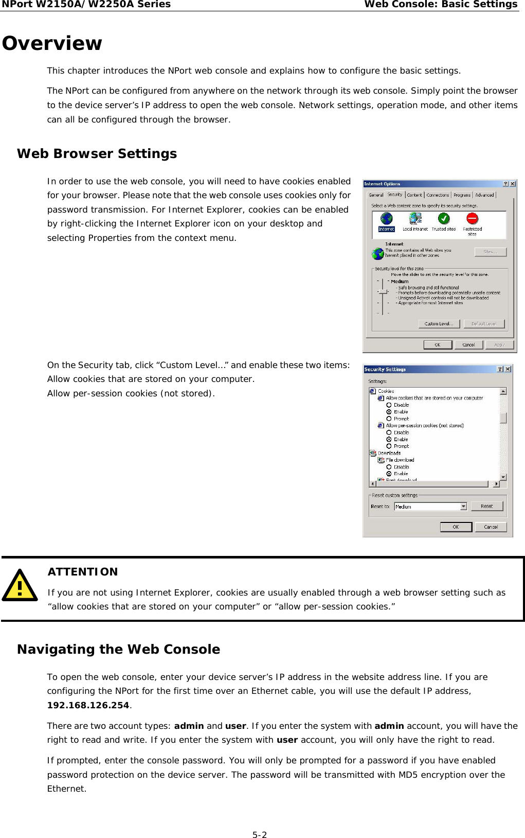 NPort W2150A/W2250A Series Web Console: Basic Settings  5-2 Overview This chapter introduces the NPort web console and explains how to configure the basic settings. The NPort can be configured from anywhere on the network through its web console. Simply point the browser to the device server’s IP address to open the web console. Network settings, operation mode, and other items can all be configured through the browser. Web Browser Settings In order to use the web console, you will need to have cookies enabled for your browser. Please note that the web console uses cookies only for password transmission. For Internet Explorer, cookies can be enabled by right-clicking the Internet Explorer icon on your desktop and selecting Properties from the context menu.  On the Security tab, click “Custom Level…” and enable these two items: Allow cookies that are stored on your computer. Allow per-session cookies (not stored).    ATTENTION If you are not using Internet Explorer, cookies are usually enabled through a web browser setting such as “allow cookies that are stored on your computer” or “allow per-session cookies.”  Navigating the Web Console To open the web console, enter your device server’s IP address in the website address line. If you are configuring the NPort for the first time over an Ethernet cable, you will use the default IP address, 192.168.126.254. There are two account types: admin and user. If you enter the system with admin account, you will have the right to read and write. If you enter the system with user account, you will only have the right to read. If prompted, enter the console password. You will only be prompted for a password if you have enabled password protection on the device server. The password will be transmitted with MD5 encryption over the Ethernet. 