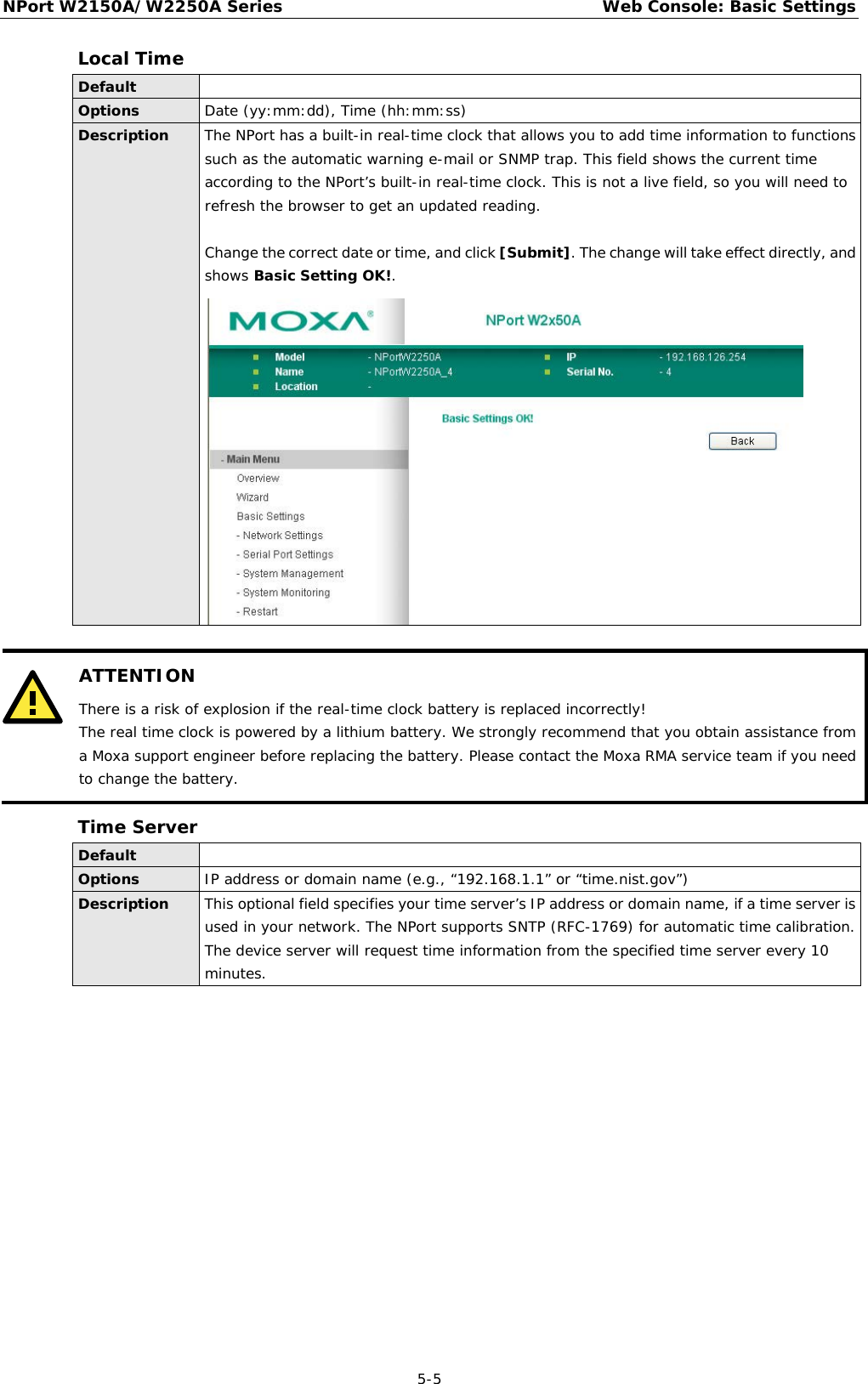 NPort W2150A/W2250A Series Web Console: Basic Settings  5-5 Local Time Default  Options Date (yy:mm:dd), Time (hh:mm:ss) Description The NPort has a built-in real-time clock that allows you to add time information to functions such as the automatic warning e-mail or SNMP trap. This field shows the current time according to the NPort’s built-in real-time clock. This is not a live field, so you will need to refresh the browser to get an updated reading.  Change the correct date or time, and click [Submit]. The change will take effect directly, and shows Basic Setting OK!.    ATTENTION There is a risk of explosion if the real-time clock battery is replaced incorrectly! The real time clock is powered by a lithium battery. We strongly recommend that you obtain assistance from a Moxa support engineer before replacing the battery. Please contact the Moxa RMA service team if you need to change the battery.  Time Server Default  Options IP address or domain name (e.g., “192.168.1.1” or “time.nist.gov”) Description This optional field specifies your time server’s IP address or domain name, if a time server is used in your network. The NPort supports SNTP (RFC-1769) for automatic time calibration. The device server will request time information from the specified time server every 10 minutes.    