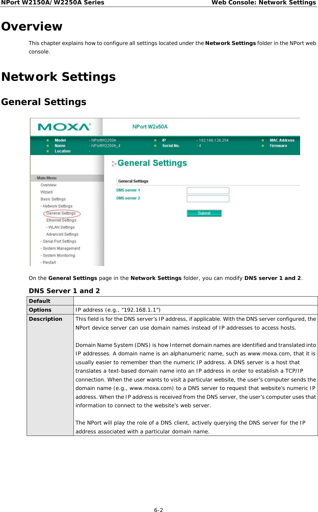 NPort W2150A/W2250A Series Web Console: Network Settings  6-2 Overview This chapter explains how to configure all settings located under the Network Settings folder in the NPort web console. Network Settings General Settings  On the General Settings page in the Network Settings folder, you can modify DNS server 1 and 2. DNS Server 1 and 2 Default  Options IP address (e.g., “192.168.1.1”) Description This field is for the DNS server’s IP address, if applicable. With the DNS server configured, the NPort device server can use domain names instead of IP addresses to access hosts.  Domain Name System (DNS) is how Internet domain names are identified and translated into IP addresses. A domain name is an alphanumeric name, such as www.moxa.com, that it is usually easier to remember than the numeric IP address. A DNS server is a host that translates a text-based domain name into an IP address in order to establish a TCP/IP connection. When the user wants to visit a particular website, the user’s computer sends the domain name (e.g., www.moxa.com) to a DNS server to request that website’s numeric IP address. When the IP address is received from the DNS server, the user’s computer uses that information to connect to the website’s web server.  The NPort will play the role of a DNS client, actively querying the DNS server for the IP address associated with a particular domain name. 