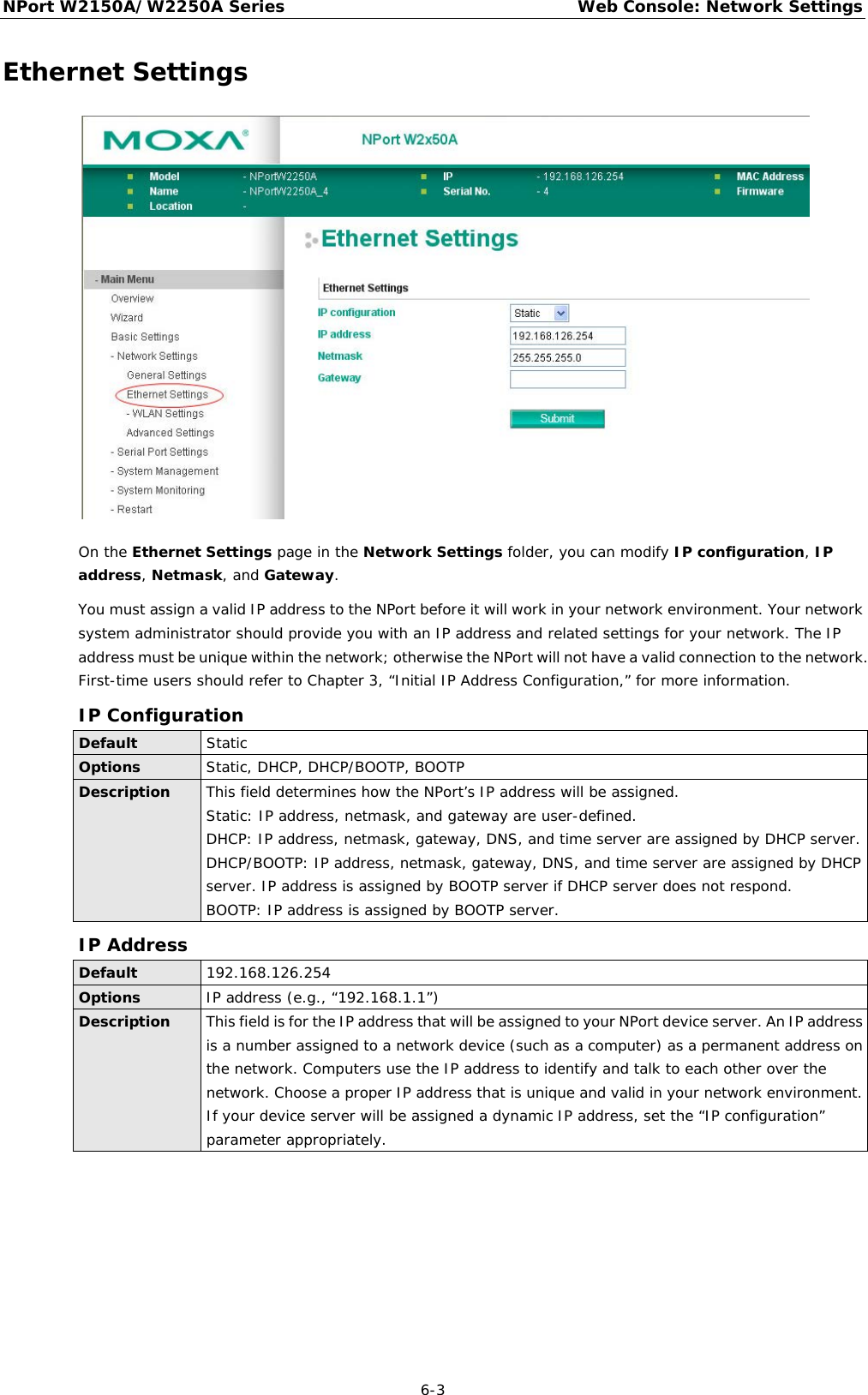 NPort W2150A/W2250A Series Web Console: Network Settings  6-3 Ethernet Settings  On the Ethernet Settings page in the Network Settings folder, you can modify IP configuration, IP address, Netmask, and Gateway. You must assign a valid IP address to the NPort before it will work in your network environment. Your network system administrator should provide you with an IP address and related settings for your network. The IP address must be unique within the network; otherwise the NPort will not have a valid connection to the network. First-time users should refer to Chapter 3, “Initial IP Address Configuration,” for more information. IP Configuration Default Static Options Static, DHCP, DHCP/BOOTP, BOOTP Description This field determines how the NPort’s IP address will be assigned. Static: IP address, netmask, and gateway are user-defined. DHCP: IP address, netmask, gateway, DNS, and time server are assigned by DHCP server. DHCP/BOOTP: IP address, netmask, gateway, DNS, and time server are assigned by DHCP server. IP address is assigned by BOOTP server if DHCP server does not respond. BOOTP: IP address is assigned by BOOTP server. IP Address Default 192.168.126.254 Options IP address (e.g., “192.168.1.1”) Description This field is for the IP address that will be assigned to your NPort device server. An IP address is a number assigned to a network device (such as a computer) as a permanent address on the network. Computers use the IP address to identify and talk to each other over the network. Choose a proper IP address that is unique and valid in your network environment. If your device server will be assigned a dynamic IP address, set the “IP configuration” parameter appropriately.     