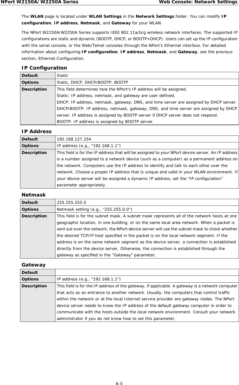 NPort W2150A/W2250A Series Web Console: Network Settings  6-5 The WLAN page is located under WLAN Settings in the Network Settings folder. You can modify IP configuration, IP address, Netmask, and Gateway for your WLAN. The NPort W2150A/W2250A Series supports IEEE 802.11a/b/g wireless network interfaces. The supported IP configurations are static and dynamic (BOOTP, DHCP, or BOOTP+DHCP). Users can set up the IP configuration with the serial console, or the Web/Telnet consoles through the NPort’s Ethernet interface. For detailed information about configuring IP configuration, IP address, Netmask, and Gateway, see the previous section, Ethernet Configuration. IP Configuration Default Static Options Static, DHCP, DHCP/BOOTP, BOOTP Description This field determines how the NPort’s IP address will be assigned. Static: IP address, netmask, and gateway are user-defined. DHCP: IP address, netmask, gateway, DNS, and time server are assigned by DHCP server. DHCP/BOOTP: IP address, netmask, gateway, DNS, and time server are assigned by DHCP server. IP address is assigned by BOOTP server if DHCP server does not respond. BOOTP: IP address is assigned by BOOTP server. IP Address Default 192.168.127.254 Options IP address (e.g., “192.168.1.1”) Description This field is for the IP address that will be assigned to your NPort device server. An IP address is a number assigned to a network device (such as a computer) as a permanent address on the network. Computers use the IP address to identify and talk to each other over the network. Choose a proper IP address that is unique and valid in your WLAN environment. If your device server will be assigned a dynamic IP address, set the “IP configuration” parameter appropriately. Netmask Default 255.255.255.0 Options Netmask setting (e.g., “255.255.0.0”) Description This field is for the subnet mask. A subnet mask represents all of the network hosts at one geographic location, in one building, or on the same local area network. When a packet is sent out over the network, the NPort device server will use the subnet mask to check whether the desired TCP/IP host specified in the packet is on the local network segment. If the address is on the same network segment as the device server, a connection is established directly from the device server. Otherwise, the connection is established through the gateway as specified in the “Gateway” parameter. Gateway Default  Options IP address (e.g., “192.168.1.1”) Description This field is for the IP address of the gateway, if applicable. A gateway is a network computer that acts as an entrance to another network. Usually, the computers that control traffic within the network or at the local Internet service provider are gateway nodes. The NPort device server needs to know the IP address of the default gateway computer in order to communicate with the hosts outside the local network environment. Consult your network administrator if you do not know how to set this parameter. 