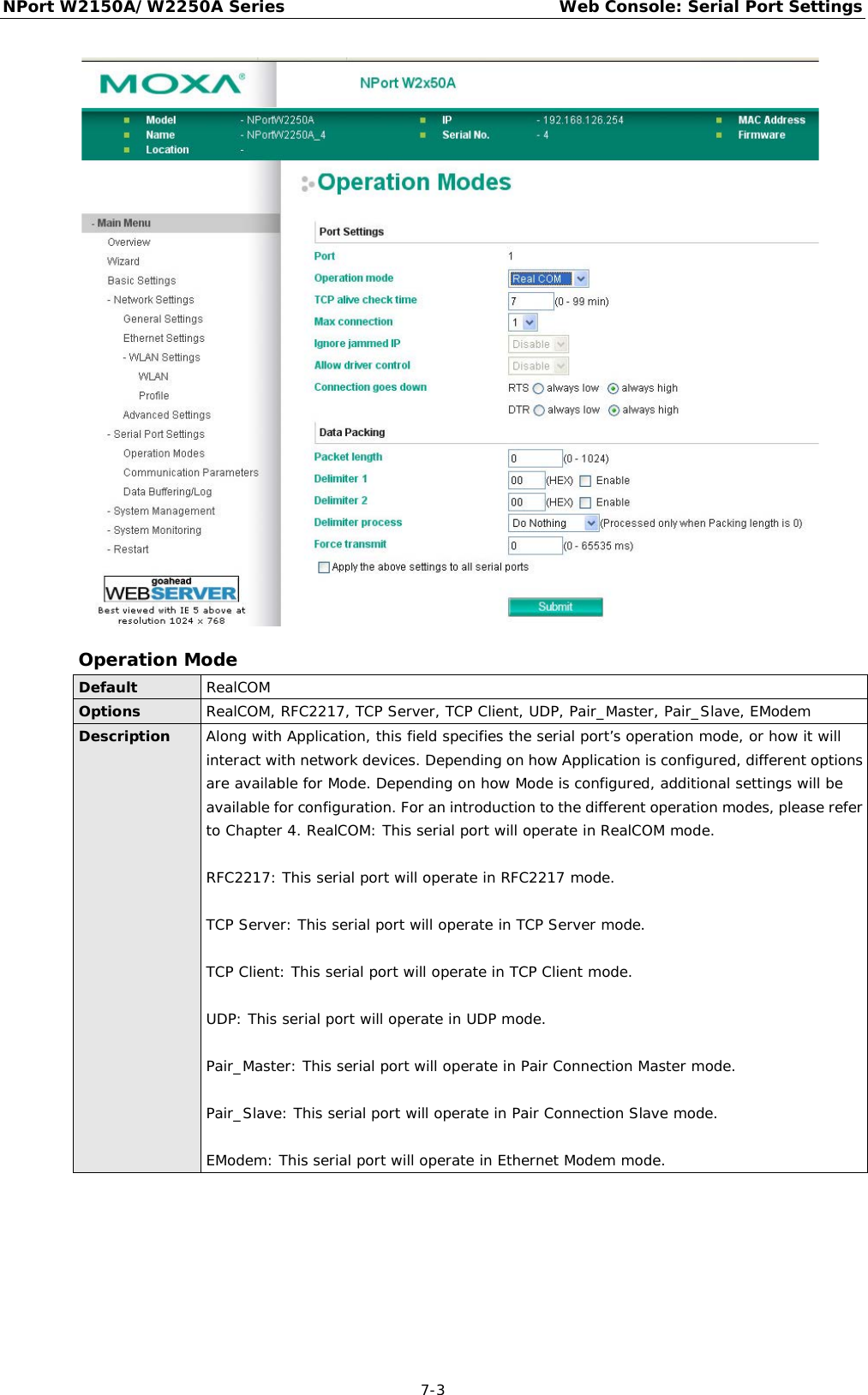 NPort W2150A/W2250A Series Web Console: Serial Port Settings  7-3  Operation Mode Default RealCOM Options RealCOM, RFC2217, TCP Server, TCP Client, UDP, Pair_Master, Pair_Slave, EModem Description Along with Application, this field specifies the serial port’s operation mode, or how it will interact with network devices. Depending on how Application is configured, different options are available for Mode. Depending on how Mode is configured, additional settings will be available for configuration. For an introduction to the different operation modes, please refer to Chapter 4. RealCOM: This serial port will operate in RealCOM mode.  RFC2217: This serial port will operate in RFC2217 mode.  TCP Server: This serial port will operate in TCP Server mode.  TCP Client: This serial port will operate in TCP Client mode.  UDP: This serial port will operate in UDP mode.  Pair_Master: This serial port will operate in Pair Connection Master mode.  Pair_Slave: This serial port will operate in Pair Connection Slave mode.  EModem: This serial port will operate in Ethernet Modem mode. 