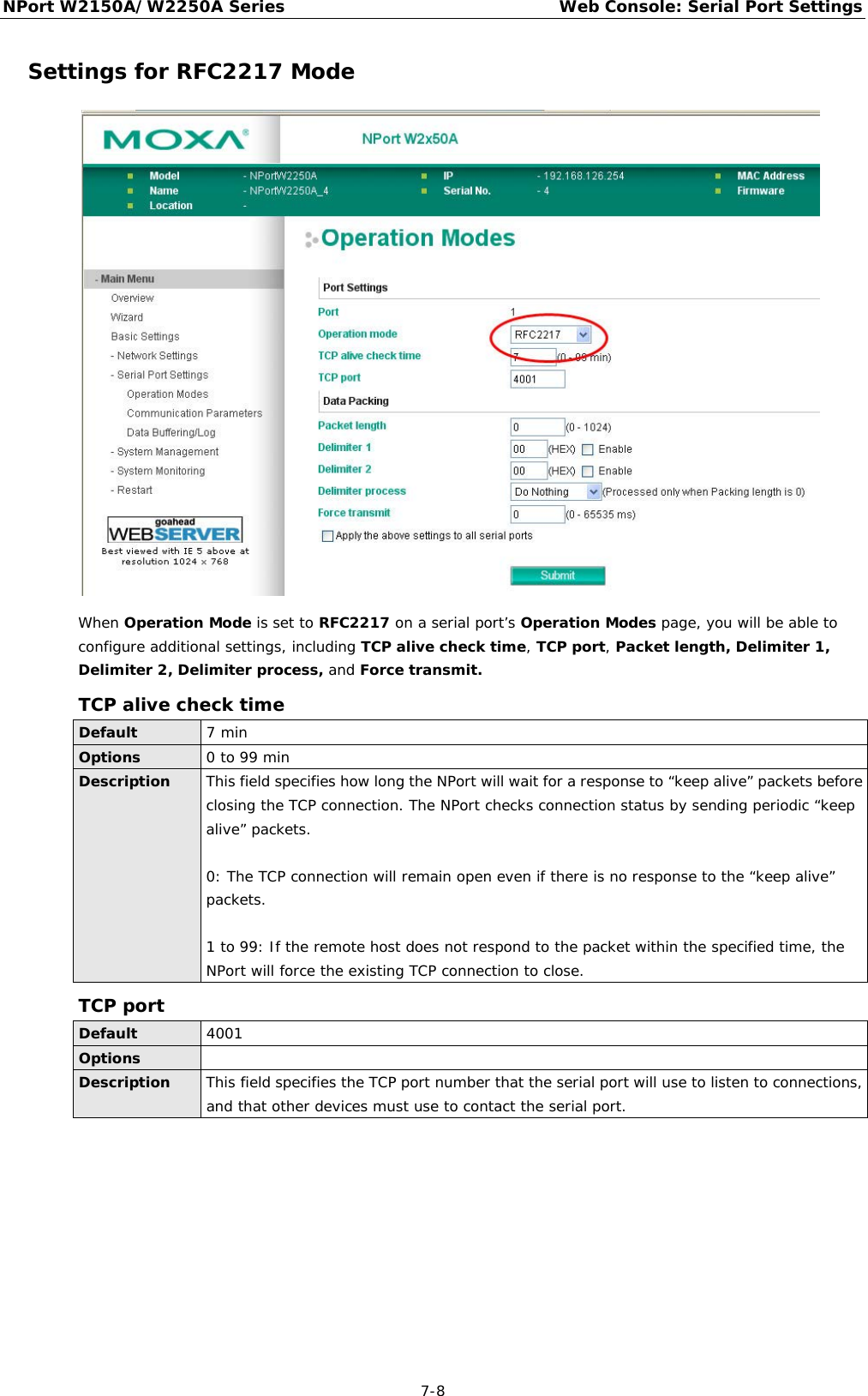 NPort W2150A/W2250A Series Web Console: Serial Port Settings  7-8 Settings for RFC2217 Mode  When Operation Mode is set to RFC2217 on a serial port’s Operation Modes page, you will be able to configure additional settings, including TCP alive check time, TCP port, Packet length, Delimiter 1, Delimiter 2, Delimiter process, and Force transmit. TCP alive check time Default 7 min Options 0 to 99 min Description This field specifies how long the NPort will wait for a response to “keep alive” packets before closing the TCP connection. The NPort checks connection status by sending periodic “keep alive” packets.   0: The TCP connection will remain open even if there is no response to the “keep alive” packets.  1 to 99: If the remote host does not respond to the packet within the specified time, the NPort will force the existing TCP connection to close. TCP port Default 4001 Options  Description This field specifies the TCP port number that the serial port will use to listen to connections, and that other devices must use to contact the serial port.         