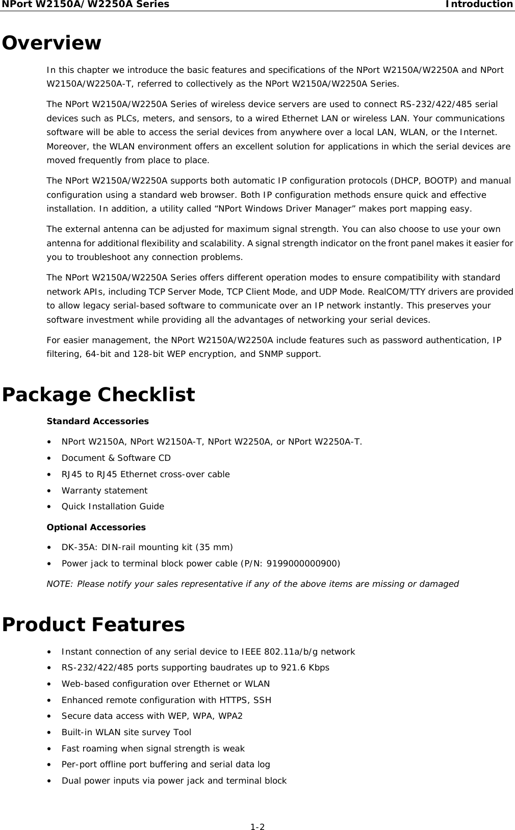 NPort W2150A/W2250A Series Introduction  1-2 Overview In this chapter we introduce the basic features and specifications of the NPort W2150A/W2250A and NPort W2150A/W2250A-T, referred to collectively as the NPort W2150A/W2250A Series. The NPort W2150A/W2250A Series of wireless device servers are used to connect RS-232/422/485 serial devices such as PLCs, meters, and sensors, to a wired Ethernet LAN or wireless LAN. Your communications software will be able to access the serial devices from anywhere over a local LAN, WLAN, or the Internet. Moreover, the WLAN environment offers an excellent solution for applications in which the serial devices are moved frequently from place to place. The NPort W2150A/W2250A supports both automatic IP configuration protocols (DHCP, BOOTP) and manual configuration using a standard web browser. Both IP configuration methods ensure quick and effective installation. In addition, a utility called “NPort Windows Driver Manager” makes port mapping easy. The external antenna can be adjusted for maximum signal strength. You can also choose to use your own antenna for additional flexibility and scalability. A signal strength indicator on the front panel makes it easier for you to troubleshoot any connection problems. The NPort W2150A/W2250A Series offers different operation modes to ensure compatibility with standard network APIs, including TCP Server Mode, TCP Client Mode, and UDP Mode. RealCOM/TTY drivers are provided to allow legacy serial-based software to communicate over an IP network instantly. This preserves your software investment while providing all the advantages of networking your serial devices. For easier management, the NPort W2150A/W2250A include features such as password authentication, IP filtering, 64-bit and 128-bit WEP encryption, and SNMP support. Package Checklist Standard Accessories • NPort W2150A, NPort W2150A-T, NPort W2250A, or NPort W2250A-T. • Document &amp; Software CD • RJ45 to RJ45 Ethernet cross-over cable  • Warranty statement • Quick Installation Guide Optional Accessories • DK-35A: DIN-rail mounting kit (35 mm) • Power jack to terminal block power cable (P/N: 9199000000900) NOTE: Please notify your sales representative if any of the above items are missing or damaged Product Features • Instant connection of any serial device to IEEE 802.11a/b/g network • RS-232/422/485 ports supporting baudrates up to 921.6 Kbps • Web-based configuration over Ethernet or WLAN • Enhanced remote configuration with HTTPS, SSH • Secure data access with WEP, WPA, WPA2 • Built-in WLAN site survey Tool • Fast roaming when signal strength is weak • Per-port offline port buffering and serial data log • Dual power inputs via power jack and terminal block 