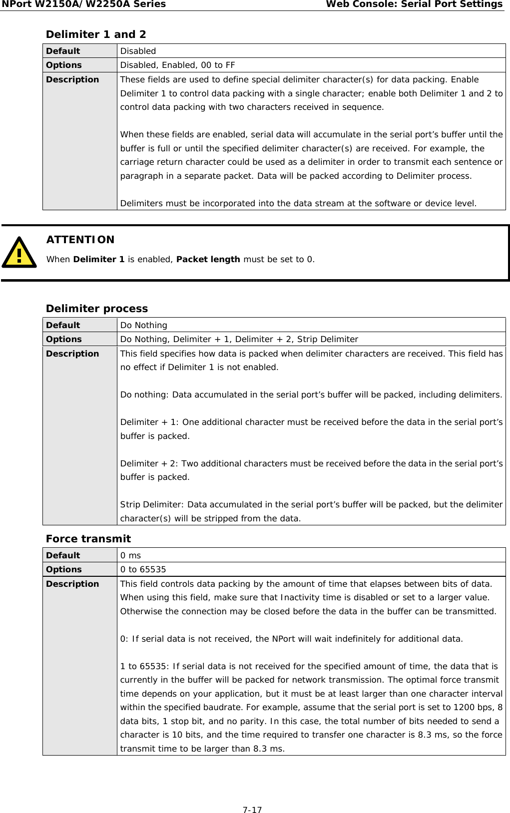 NPort W2150A/W2250A Series Web Console: Serial Port Settings  7-17 Delimiter 1 and 2 Default Disabled  Options Disabled, Enabled, 00 to FF Description These fields are used to define special delimiter character(s) for data packing. Enable Delimiter 1 to control data packing with a single character; enable both Delimiter 1 and 2 to control data packing with two characters received in sequence.  When these fields are enabled, serial data will accumulate in the serial port’s buffer until the buffer is full or until the specified delimiter character(s) are received. For example, the carriage return character could be used as a delimiter in order to transmit each sentence or paragraph in a separate packet. Data will be packed according to Delimiter process.   Delimiters must be incorporated into the data stream at the software or device level.   ATTENTION When Delimiter 1 is enabled, Packet length must be set to 0.   Delimiter process Default Do Nothing Options Do Nothing, Delimiter + 1, Delimiter + 2, Strip Delimiter Description This field specifies how data is packed when delimiter characters are received. This field has no effect if Delimiter 1 is not enabled.  Do nothing: Data accumulated in the serial port’s buffer will be packed, including delimiters.   Delimiter + 1: One additional character must be received before the data in the serial port’s buffer is packed.  Delimiter + 2: Two additional characters must be received before the data in the serial port’s buffer is packed.   Strip Delimiter: Data accumulated in the serial port’s buffer will be packed, but the delimiter character(s) will be stripped from the data. Force transmit Default 0 ms Options 0 to 65535 Description This field controls data packing by the amount of time that elapses between bits of data. When using this field, make sure that Inactivity time is disabled or set to a larger value. Otherwise the connection may be closed before the data in the buffer can be transmitted.  0: If serial data is not received, the NPort will wait indefinitely for additional data.  1 to 65535: If serial data is not received for the specified amount of time, the data that is currently in the buffer will be packed for network transmission. The optimal force transmit time depends on your application, but it must be at least larger than one character interval within the specified baudrate. For example, assume that the serial port is set to 1200 bps, 8 data bits, 1 stop bit, and no parity. In this case, the total number of bits needed to send a character is 10 bits, and the time required to transfer one character is 8.3 ms, so the force transmit time to be larger than 8.3 ms.  
