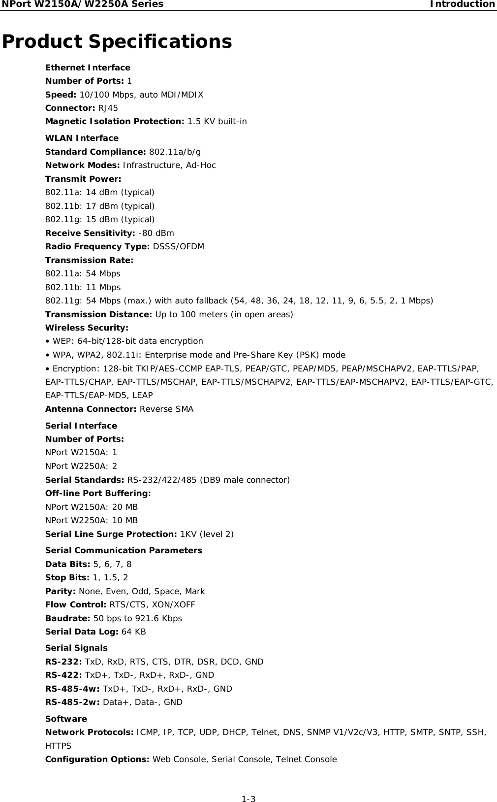 NPort W2150A/W2250A Series Introduction  1-3 Product Specifications Ethernet Interface Number of Ports: 1 Speed: 10/100 Mbps, auto MDI/MDIX Connector: RJ45 Magnetic Isolation Protection: 1.5 KV built-in  WLAN Interface Standard Compliance: 802.11a/b/g Network Modes: Infrastructure, Ad-Hoc Transmit Power: 802.11a: 14 dBm (typical) 802.11b: 17 dBm (typical) 802.11g: 15 dBm (typical) Receive Sensitivity: -80 dBm Radio Frequency Type: DSSS/OFDM Transmission Rate: 802.11a: 54 Mbps  802.11b: 11 Mbps  802.11g: 54 Mbps (max.) with auto fallback (54, 48, 36, 24, 18, 12, 11, 9, 6, 5.5, 2, 1 Mbps) Transmission Distance: Up to 100 meters (in open areas) Wireless Security: • WEP: 64-bit/128-bit data encryption • WPA, WPA2, 802.11i: Enterprise mode and Pre-Share Key (PSK) mode • Encryption: 128-bit TKIP/AES-CCMP EAP-TLS, PEAP/GTC, PEAP/MD5, PEAP/MSCHAPV2, EAP-TTLS/PAP, EAP-TTLS/CHAP, EAP-TTLS/MSCHAP, EAP-TTLS/MSCHAPV2, EAP-TTLS/EAP-MSCHAPV2, EAP-TTLS/EAP-GTC, EAP-TTLS/EAP-MD5, LEAP Antenna Connector: Reverse SMA  Serial Interface Number of Ports: NPort W2150A: 1 NPort W2250A: 2 Serial Standards: RS-232/422/485 (DB9 male connector) Off-line Port Buffering: NPort W2150A: 20 MB NPort W2250A: 10 MB Serial Line Surge Protection: 1KV (level 2)  Serial Communication Parameters Data Bits: 5, 6, 7, 8 Stop Bits: 1, 1.5, 2 Parity: None, Even, Odd, Space, Mark Flow Control: RTS/CTS, XON/XOFF Baudrate: 50 bps to 921.6 Kbps Serial Data Log: 64 KB  Serial Signals RS-232: TxD, RxD, RTS, CTS, DTR, DSR, DCD, GND RS-422: TxD+, TxD-, RxD+, RxD-, GND RS-485-4w: TxD+, TxD-, RxD+, RxD-, GND RS-485-2w: Data+, Data-, GND  Software Network Protocols: ICMP, IP, TCP, UDP, DHCP, Telnet, DNS, SNMP V1/V2c/V3, HTTP, SMTP, SNTP, SSH, HTTPS Configuration Options: Web Console, Serial Console, Telnet Console 