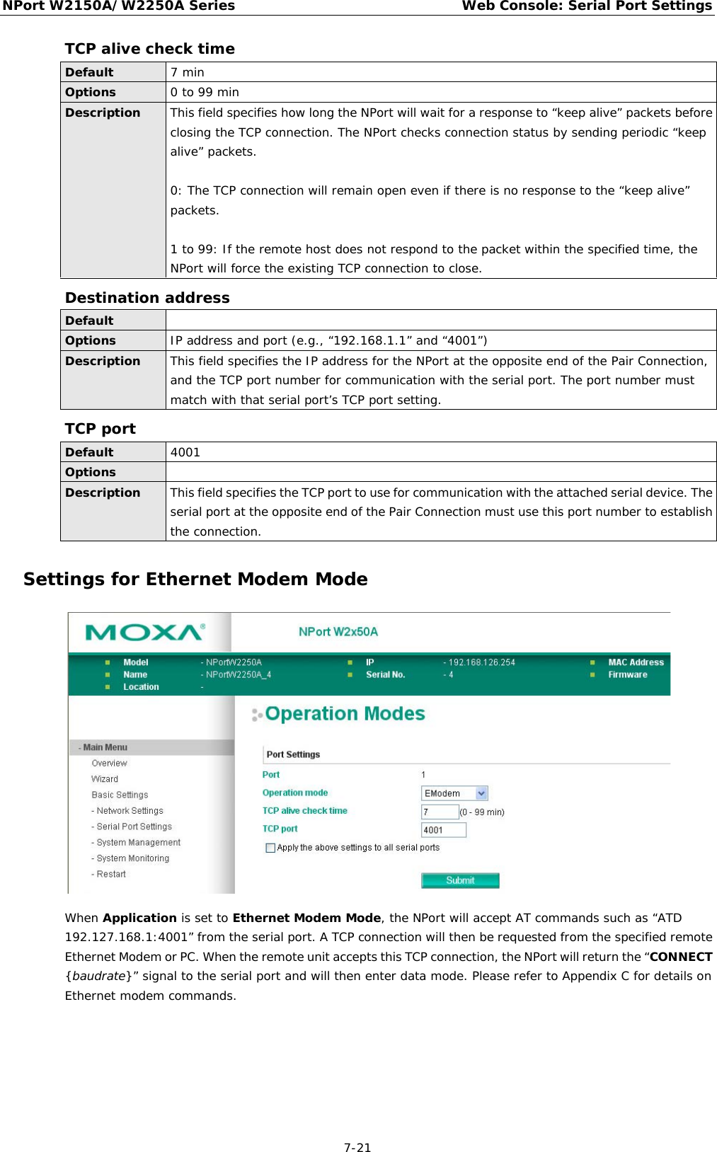 NPort W2150A/W2250A Series Web Console: Serial Port Settings  7-21 TCP alive check time Default 7 min Options 0 to 99 min Description This field specifies how long the NPort will wait for a response to “keep alive” packets before closing the TCP connection. The NPort checks connection status by sending periodic “keep alive” packets.   0: The TCP connection will remain open even if there is no response to the “keep alive” packets.  1 to 99: If the remote host does not respond to the packet within the specified time, the NPort will force the existing TCP connection to close. Destination address Default  Options IP address and port (e.g., “192.168.1.1” and “4001”) Description This field specifies the IP address for the NPort at the opposite end of the Pair Connection, and the TCP port number for communication with the serial port. The port number must match with that serial port’s TCP port setting.  TCP port Default 4001 Options  Description This field specifies the TCP port to use for communication with the attached serial device. The serial port at the opposite end of the Pair Connection must use this port number to establish the connection. Settings for Ethernet Modem Mode  When Application is set to Ethernet Modem Mode, the NPort will accept AT commands such as “ATD 192.127.168.1:4001” from the serial port. A TCP connection will then be requested from the specified remote Ethernet Modem or PC. When the remote unit accepts this TCP connection, the NPort will return the “CONNECT {baudrate}” signal to the serial port and will then enter data mode. Please refer to Appendix C for details on Ethernet modem commands.    