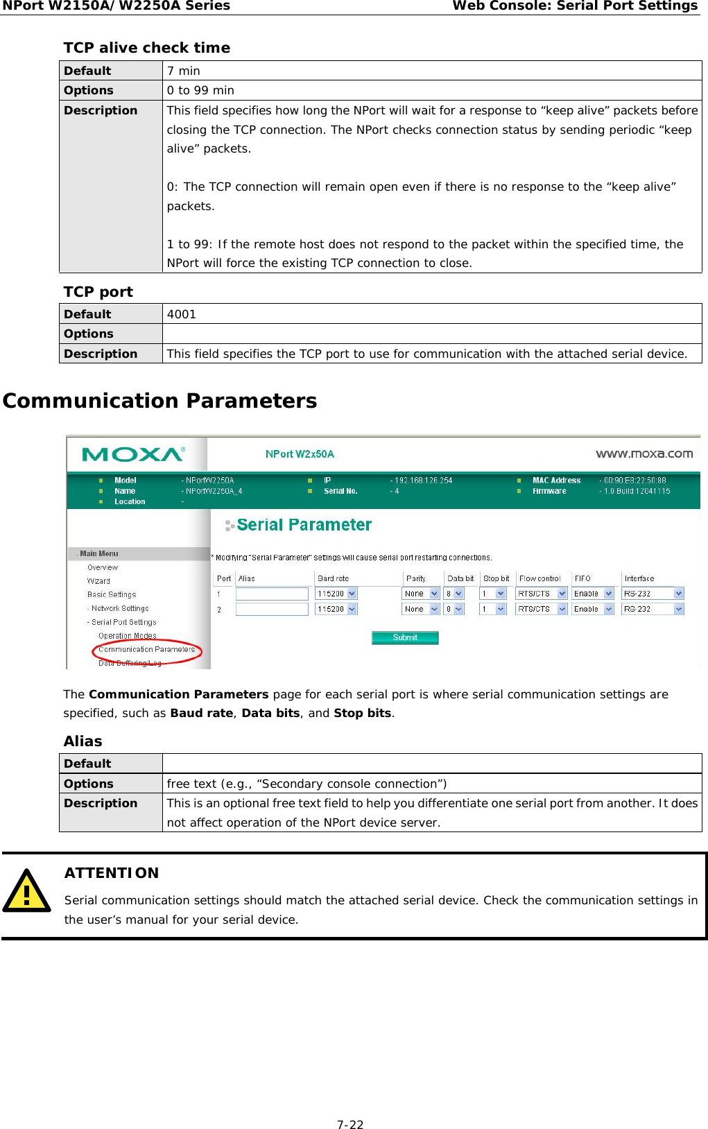 NPort W2150A/W2250A Series Web Console: Serial Port Settings  7-22 TCP alive check time Default 7 min Options 0 to 99 min Description This field specifies how long the NPort will wait for a response to “keep alive” packets before closing the TCP connection. The NPort checks connection status by sending periodic “keep alive” packets.   0: The TCP connection will remain open even if there is no response to the “keep alive” packets.  1 to 99: If the remote host does not respond to the packet within the specified time, the NPort will force the existing TCP connection to close. TCP port Default  4001 Options  Description This field specifies the TCP port to use for communication with the attached serial device. Communication Parameters  The Communication Parameters page for each serial port is where serial communication settings are specified, such as Baud rate, Data bits, and Stop bits. Alias Default  Options free text (e.g., “Secondary console connection”) Description This is an optional free text field to help you differentiate one serial port from another. It does not affect operation of the NPort device server.   ATTENTION Serial communication settings should match the attached serial device. Check the communication settings in the user’s manual for your serial device.        