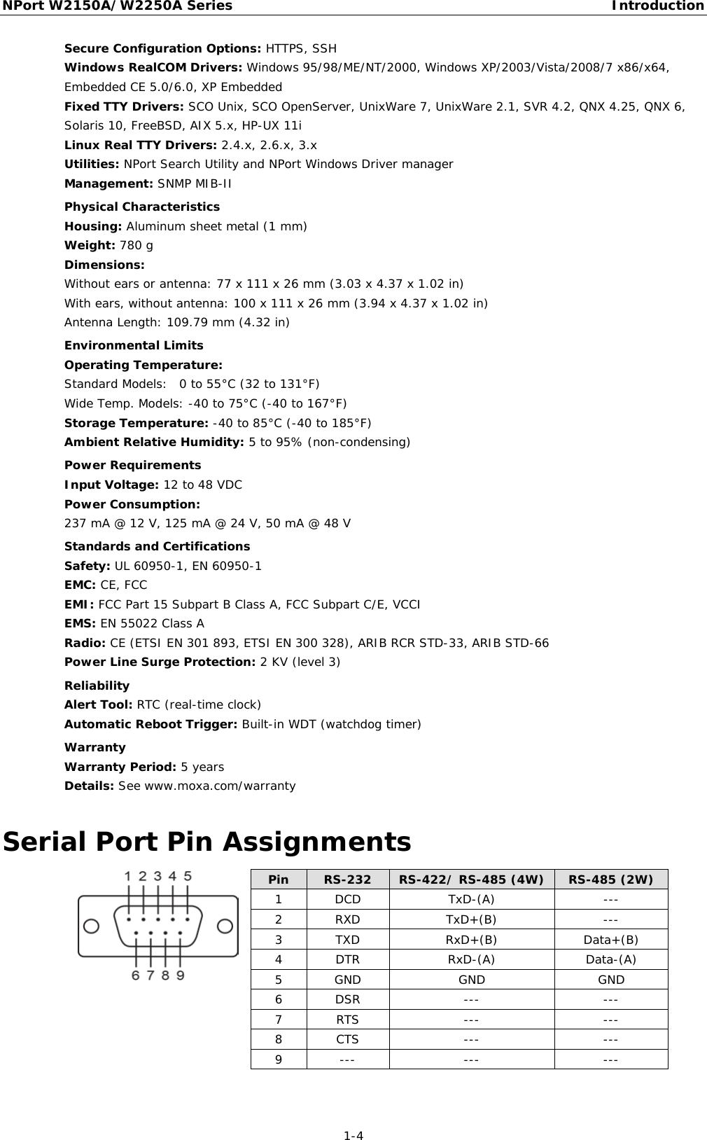 NPort W2150A/W2250A Series Introduction  1-4 Secure Configuration Options: HTTPS, SSH Windows RealCOM Drivers: Windows 95/98/ME/NT/2000, Windows XP/2003/Vista/2008/7 x86/x64, Embedded CE 5.0/6.0, XP Embedded Fixed TTY Drivers: SCO Unix, SCO OpenServer, UnixWare 7, UnixWare 2.1, SVR 4.2, QNX 4.25, QNX 6, Solaris 10, FreeBSD, AIX 5.x, HP-UX 11i Linux Real TTY Drivers: 2.4.x, 2.6.x, 3.x Utilities: NPort Search Utility and NPort Windows Driver manager Management: SNMP MIB-II  Physical Characteristics Housing: Aluminum sheet metal (1 mm) Weight: 780 g Dimensions: Without ears or antenna: 77 x 111 x 26 mm (3.03 x 4.37 x 1.02 in) With ears, without antenna: 100 x 111 x 26 mm (3.94 x 4.37 x 1.02 in) Antenna Length: 109.79 mm (4.32 in)  Environmental Limits Operating Temperature: Standard Models:  0 to 55°C (32 to 131°F) Wide Temp. Models: -40 to 75°C (-40 to 167°F) Storage Temperature: -40 to 85°C (-40 to 185°F) Ambient Relative Humidity: 5 to 95% (non-condensing)  Power Requirements Input Voltage: 12 to 48 VDC Power Consumption:  237 mA @ 12 V, 125 mA @ 24 V, 50 mA @ 48 V  Standards and Certifications Safety: UL 60950-1, EN 60950-1 EMC: CE, FCC EMI: FCC Part 15 Subpart B Class A, FCC Subpart C/E, VCCI EMS: EN 55022 Class A Radio: CE (ETSI EN 301 893, ETSI EN 300 328), ARIB RCR STD-33, ARIB STD-66    Power Line Surge Protection: 2 KV (level 3)  Reliability Alert Tool: RTC (real-time clock) Automatic Reboot Trigger: Built-in WDT (watchdog timer)  Warranty Warranty Period: 5 years Details: See www.moxa.com/warranty Serial Port Pin Assignments  Pin RS-232 RS-422/ RS-485 (4W) RS-485 (2W) 1  DCD TxD-(A) --- 2  RXD TxD+(B) --- 3  TXD RxD+(B) Data+(B) 4  DTR RxD-(A) Data-(A) 5  GND GND GND 6  DSR --- --- 7  RTS --- --- 8  CTS --- --- 9  --- --- ---  