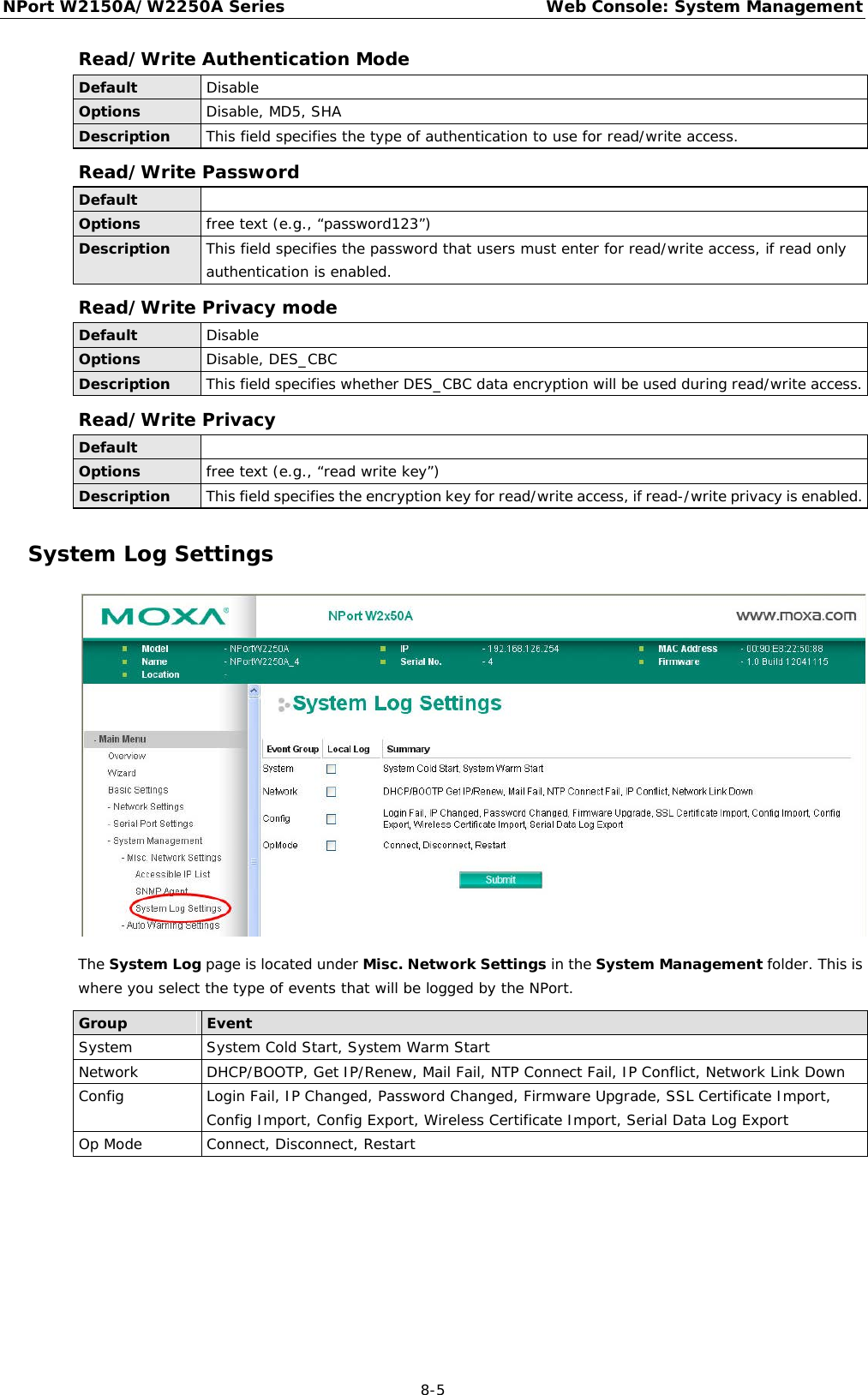 NPort W2150A/W2250A Series Web Console: System Management  8-5 Read/Write Authentication Mode Default Disable Options Disable, MD5, SHA Description This field specifies the type of authentication to use for read/write access. Read/Write Password Default   Options free text (e.g., “password123”) Description This field specifies the password that users must enter for read/write access, if read only authentication is enabled. Read/Write Privacy mode Default Disable Options Disable, DES_CBC Description This field specifies whether DES_CBC data encryption will be used during read/write access. Read/Write Privacy Default  Options free text (e.g., “read write key”) Description This field specifies the encryption key for read/write access, if read-/write privacy is enabled. System Log Settings  The System Log page is located under Misc. Network Settings in the System Management folder. This is where you select the type of events that will be logged by the NPort.  Group Event System System Cold Start, System Warm Start Network DHCP/BOOTP, Get IP/Renew, Mail Fail, NTP Connect Fail, IP Conflict, Network Link Down Config Login Fail, IP Changed, Password Changed, Firmware Upgrade, SSL Certificate Import, Config Import, Config Export, Wireless Certificate Import, Serial Data Log Export Op Mode Connect, Disconnect, Restart 