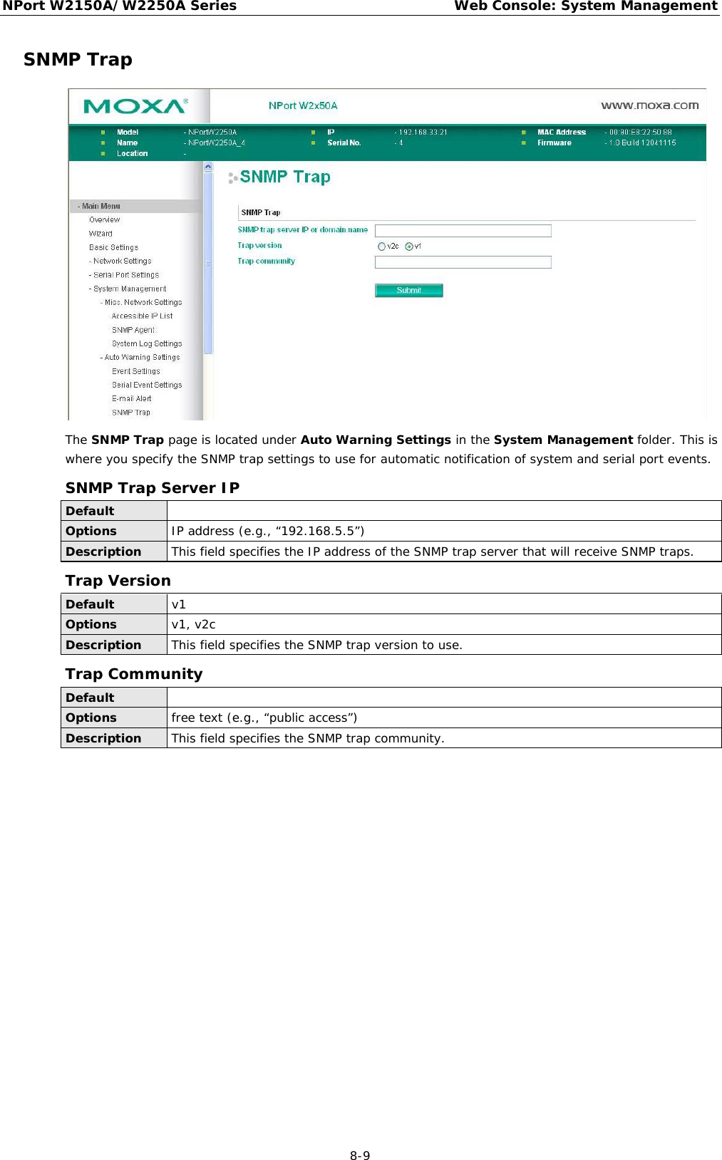 NPort W2150A/W2250A Series Web Console: System Management  8-9 SNMP Trap  The SNMP Trap page is located under Auto Warning Settings in the System Management folder. This is where you specify the SNMP trap settings to use for automatic notification of system and serial port events. SNMP Trap Server IP Default  Options IP address (e.g., “192.168.5.5”) Description This field specifies the IP address of the SNMP trap server that will receive SNMP traps. Trap Version Default v1 Options v1, v2c Description This field specifies the SNMP trap version to use. Trap Community Default  Options free text (e.g., “public access”) Description This field specifies the SNMP trap community.     