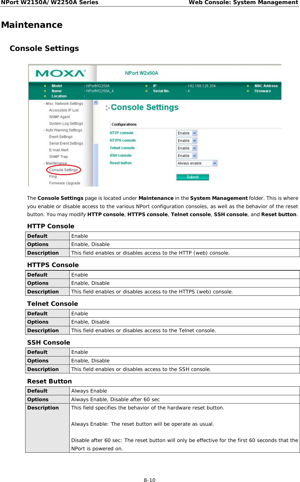 NPort W2150A/W2250A Series Web Console: System Management  8-10 Maintenance Console Settings  The Console Settings page is located under Maintenance in the System Management folder. This is where you enable or disable access to the various NPort configuration consoles, as well as the behavior of the reset button. You may modify HTTP console, HTTPS console, Telnet console, SSH console, and Reset button. HTTP Console Default Enable Options Enable, Disable Description This field enables or disables access to the HTTP (web) console. HTTPS Console Default Enable Options Enable, Disable Description This field enables or disables access to the HTTPS (web) console. Telnet Console Default Enable Options Enable, Disable Description This field enables or disables access to the Telnet console. SSH Console Default Enable Options Enable, Disable Description This field enables or disables access to the SSH console. Reset Button Default Always Enable Options Always Enable, Disable after 60 sec Description This field specifies the behavior of the hardware reset button.  Always Enable: The reset button will be operate as usual.  Disable after 60 sec: The reset button will only be effective for the first 60 seconds that the NPort is powered on. 