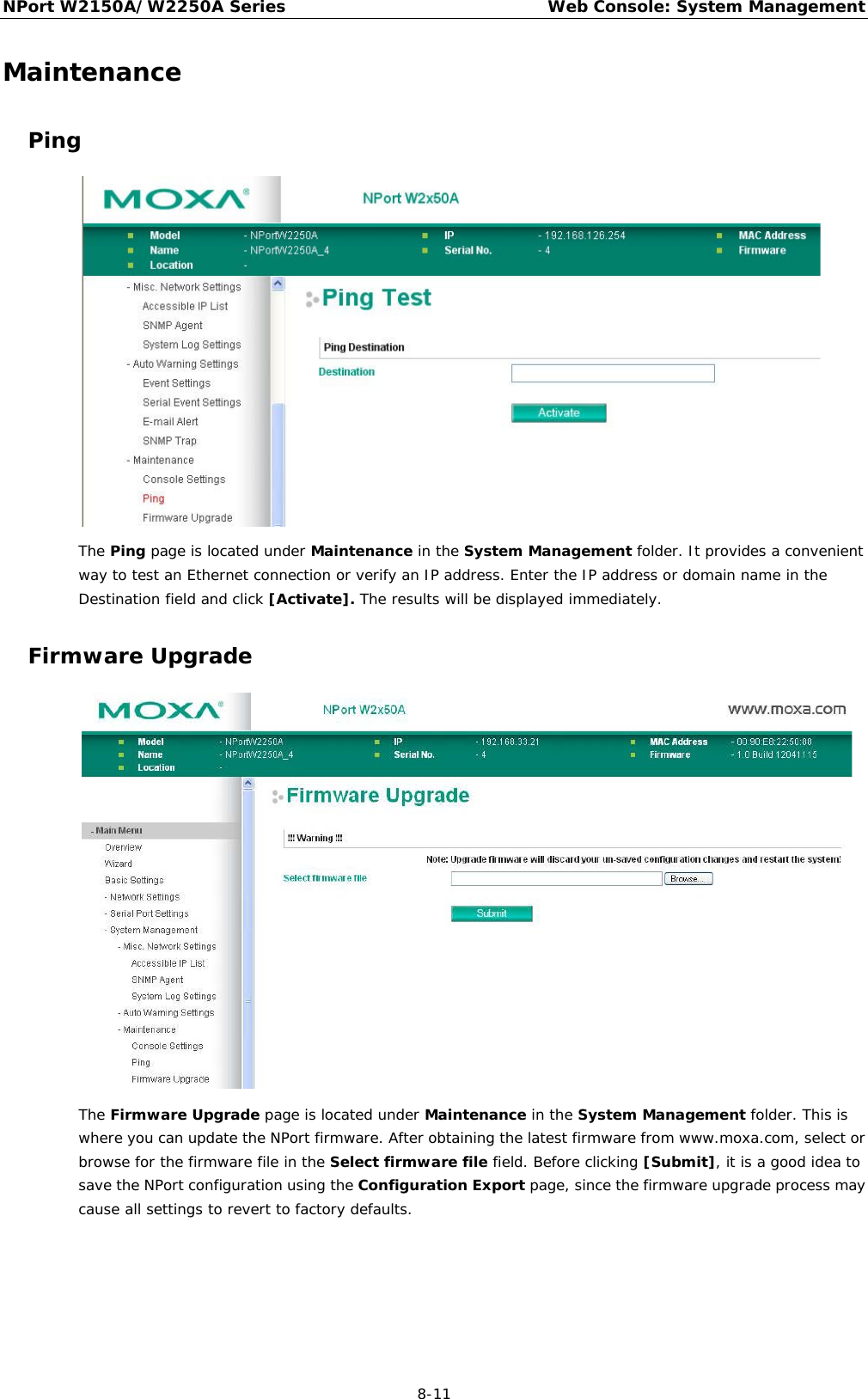 NPort W2150A/W2250A Series Web Console: System Management  8-11 Maintenance Ping  The Ping page is located under Maintenance in the System Management folder. It provides a convenient way to test an Ethernet connection or verify an IP address. Enter the IP address or domain name in the Destination field and click [Activate]. The results will be displayed immediately. Firmware Upgrade  The Firmware Upgrade page is located under Maintenance in the System Management folder. This is where you can update the NPort firmware. After obtaining the latest firmware from www.moxa.com, select or browse for the firmware file in the Select firmware file field. Before clicking [Submit], it is a good idea to save the NPort configuration using the Configuration Export page, since the firmware upgrade process may cause all settings to revert to factory defaults. 