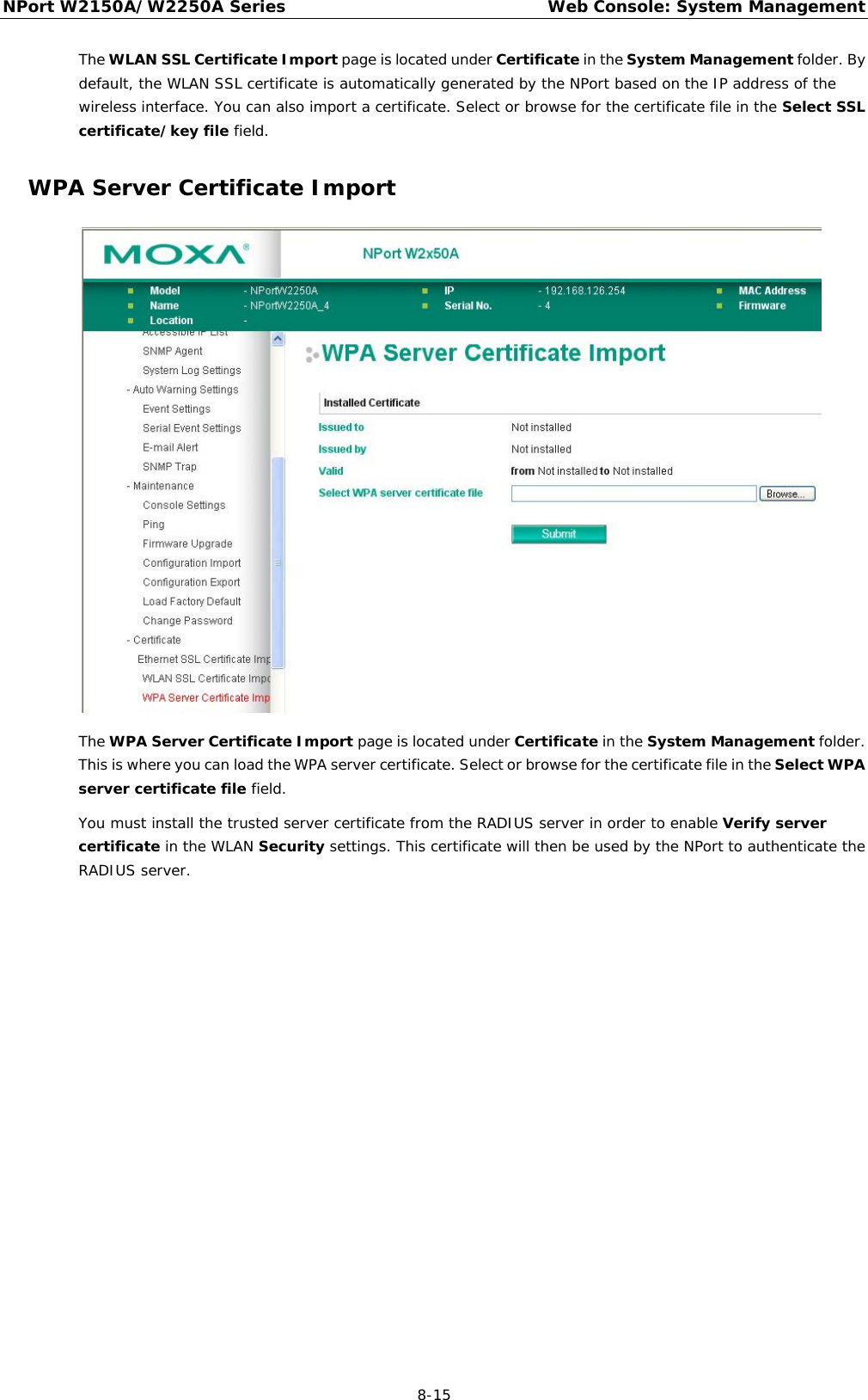 NPort W2150A/W2250A Series Web Console: System Management  8-15 The WLAN SSL Certificate Import page is located under Certificate in the System Management folder. By default, the WLAN SSL certificate is automatically generated by the NPort based on the IP address of the wireless interface. You can also import a certificate. Select or browse for the certificate file in the Select SSL certificate/key file field. WPA Server Certificate Import  The WPA Server Certificate Import page is located under Certificate in the System Management folder. This is where you can load the WPA server certificate. Select or browse for the certificate file in the Select WPA server certificate file field. You must install the trusted server certificate from the RADIUS server in order to enable Verify server certificate in the WLAN Security settings. This certificate will then be used by the NPort to authenticate the RADIUS server. 