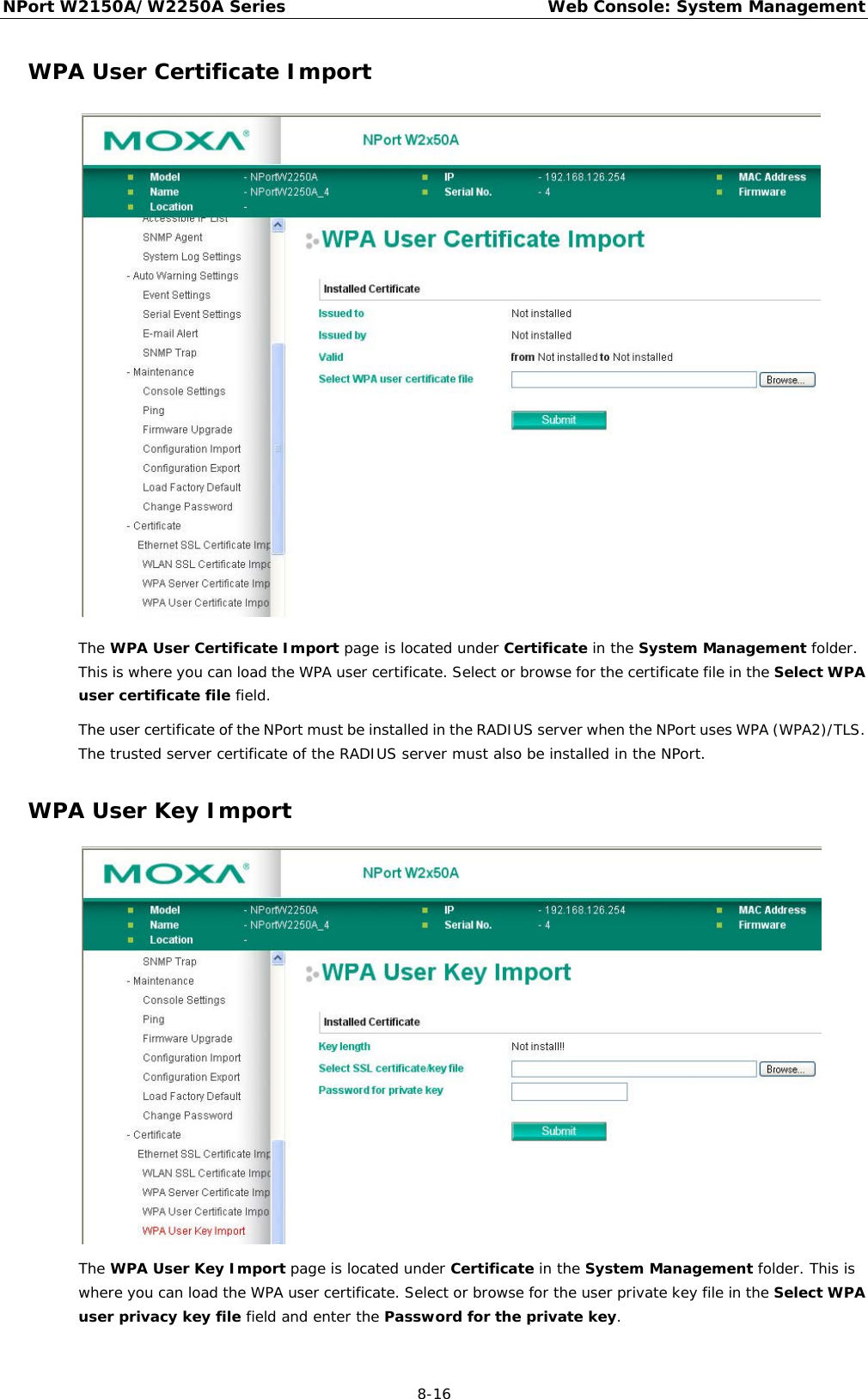 NPort W2150A/W2250A Series Web Console: System Management  8-16 WPA User Certificate Import  The WPA User Certificate Import page is located under Certificate in the System Management folder. This is where you can load the WPA user certificate. Select or browse for the certificate file in the Select WPA user certificate file field. The user certificate of the NPort must be installed in the RADIUS server when the NPort uses WPA (WPA2)/TLS. The trusted server certificate of the RADIUS server must also be installed in the NPort. WPA User Key Import  The WPA User Key Import page is located under Certificate in the System Management folder. This is where you can load the WPA user certificate. Select or browse for the user private key file in the Select WPA user privacy key file field and enter the Password for the private key. 