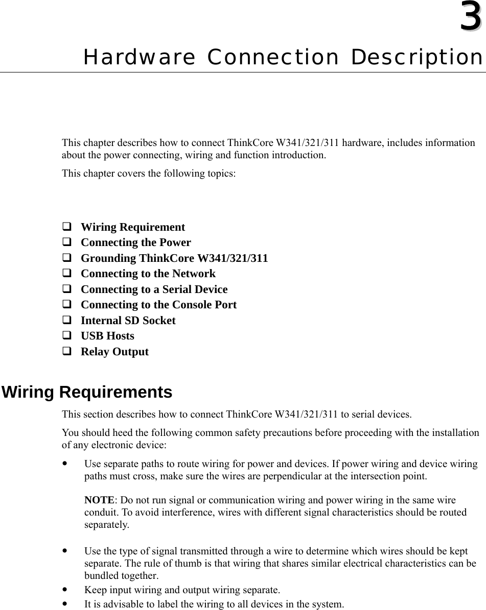   33  Chapter 3 Hardware Connection Description This chapter describes how to connect ThinkCore W341/321/311 hardware, includes information about the power connecting, wiring and function introduction. This chapter covers the following topics:    Wiring Requirement  Connecting the Power  Grounding ThinkCore W341/321/311  Connecting to the Network  Connecting to a Serial Device  Connecting to the Console Port  Internal SD Socket  USB Hosts  Relay Output  Wiring Requirements This section describes how to connect ThinkCore W341/321/311 to serial devices. You should heed the following common safety precautions before proceeding with the installation of any electronic device: y Use separate paths to route wiring for power and devices. If power wiring and device wiring paths must cross, make sure the wires are perpendicular at the intersection point.  NOTE: Do not run signal or communication wiring and power wiring in the same wire conduit. To avoid interference, wires with different signal characteristics should be routed separately.  y Use the type of signal transmitted through a wire to determine which wires should be kept separate. The rule of thumb is that wiring that shares similar electrical characteristics can be bundled together. y Keep input wiring and output wiring separate. y It is advisable to label the wiring to all devices in the system.  