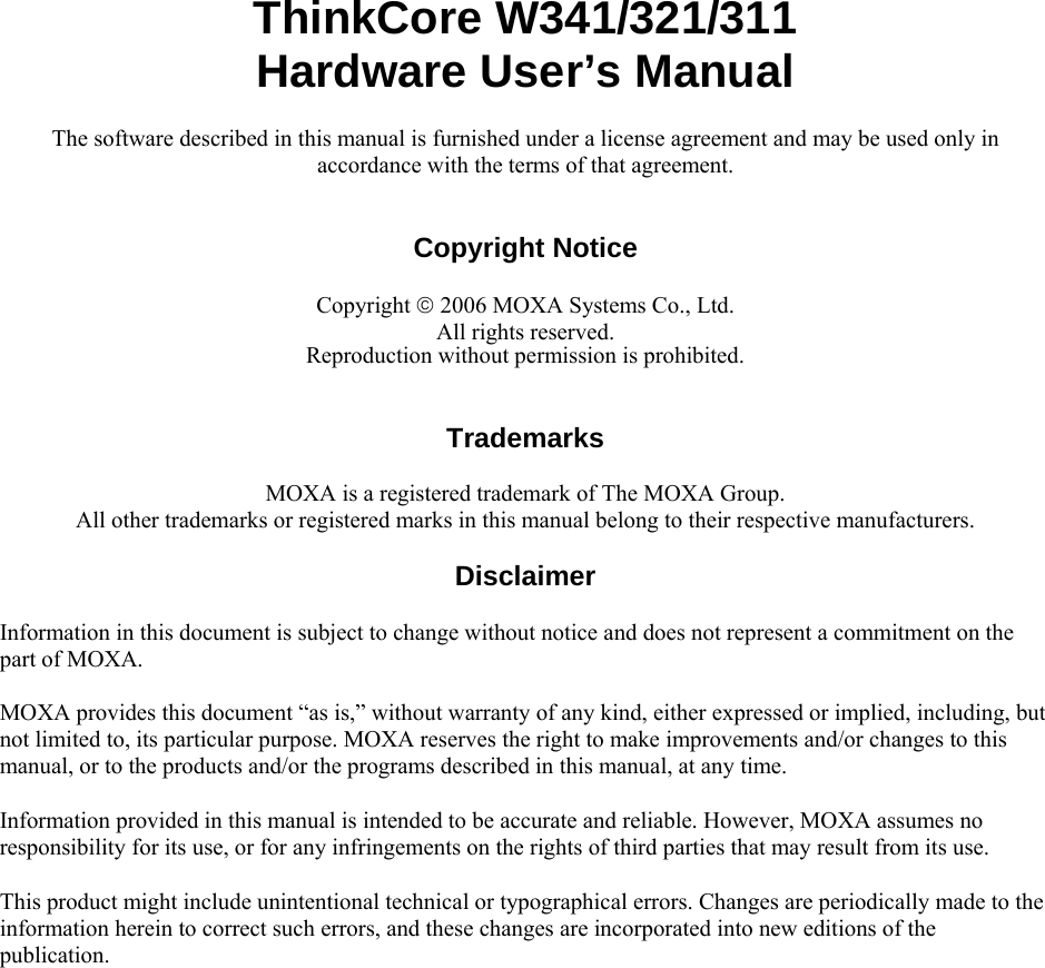  ThinkCore W341/321/311 Hardware User’s Manual The software described in this manual is furnished under a license agreement and may be used only in accordance with the terms of that agreement.   Copyright Notice  Copyright © 2006 MOXA Systems Co., Ltd. All rights reserved. Reproduction without permission is prohibited.   Trademarks  MOXA is a registered trademark of The MOXA Group. All other trademarks or registered marks in this manual belong to their respective manufacturers.  Disclaimer  Information in this document is subject to change without notice and does not represent a commitment on the part of MOXA. MOXA provides this document “as is,” without warranty of any kind, either expressed or implied, including, but not limited to, its particular purpose. MOXA reserves the right to make improvements and/or changes to this manual, or to the products and/or the programs described in this manual, at any time. Information provided in this manual is intended to be accurate and reliable. However, MOXA assumes no responsibility for its use, or for any infringements on the rights of third parties that may result from its use. This product might include unintentional technical or typographical errors. Changes are periodically made to the information herein to correct such errors, and these changes are incorporated into new editions of the publication.  