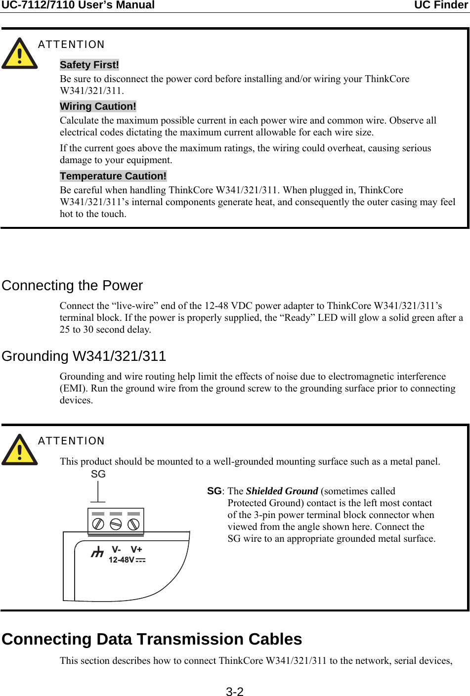 UC-7112/7110 User’s Manual  UC Finder   3-2 ATTENTION Safety First! Be sure to disconnect the power cord before installing and/or wiring your ThinkCore W341/321/311. Wiring Caution! Calculate the maximum possible current in each power wire and common wire. Observe all electrical codes dictating the maximum current allowable for each wire size. If the current goes above the maximum ratings, the wiring could overheat, causing serious damage to your equipment. Temperature Caution! Be careful when handling ThinkCore W341/321/311. When plugged in, ThinkCore W341/321/311’s internal components generate heat, and consequently the outer casing may feel hot to the touch.    Connecting the Power Connect the “live-wire” end of the 12-48 VDC power adapter to ThinkCore W341/321/311’s terminal block. If the power is properly supplied, the “Ready” LED will glow a solid green after a 25 to 30 second delay. Grounding W341/321/311 Grounding and wire routing help limit the effects of noise due to electromagnetic interference (EMI). Run the ground wire from the ground screw to the grounding surface prior to connecting devices.   ATTENTION This product should be mounted to a well-grounded mounting surface such as a metal panel. V+V-SG12-48V SG: The Shielded Ground (sometimes called Protected Ground) contact is the left most contact of the 3-pin power terminal block connector when viewed from the angle shown here. Connect the SG wire to an appropriate grounded metal surface.  Connecting Data Transmission Cables This section describes how to connect ThinkCore W341/321/311 to the network, serial devices, 