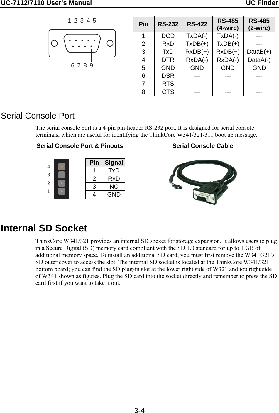 UC-7112/7110 User’s Manual  UC Finder   3-4123456789 Pin  RS-232 RS-422 RS-485 (4-wire)  RS-485(2-wire)1 DCD TxDA(-) TxDA(-)  --- 2 RxD TxDB(+) TxDB(+) --- 3 TxD RxDB(+) RxDB(+) DataB(+)4 DTR RxDA(-) RxDA(-) DataA(-)5 GND GND  GND  GND 6 DSR  ---  ---  --- 7 RTS  ---  ---  --- 8 CTS  ---  ---  ---   Serial Console Port The serial console port is a 4-pin pin-header RS-232 port. It is designed for serial console terminals, which are useful for identifying the ThinkCore W341/321/311 boot up message. Serial Console Port &amp; Pinouts Serial Console Cable  4321 Pin  Signal1 TxD2 RxD3 NC 4 GND    Internal SD Socket ThinkCore W341/321 provides an internal SD socket for storage expansion. It allows users to plug in a Secure Digital (SD) memory card compliant with the SD 1.0 standard for up to 1 GB of additional memory space. To install an additional SD card, you must first remove the W341/321’s SD outer cover to access the slot. The internal SD socket is located at the ThinkCore W341/321 bottom board; you can find the SD plug-in slot at the lower right side of W321 and top right side of W341 shown as figures. Plug the SD card into the socket directly and remember to press the SD card first if you want to take it out.  