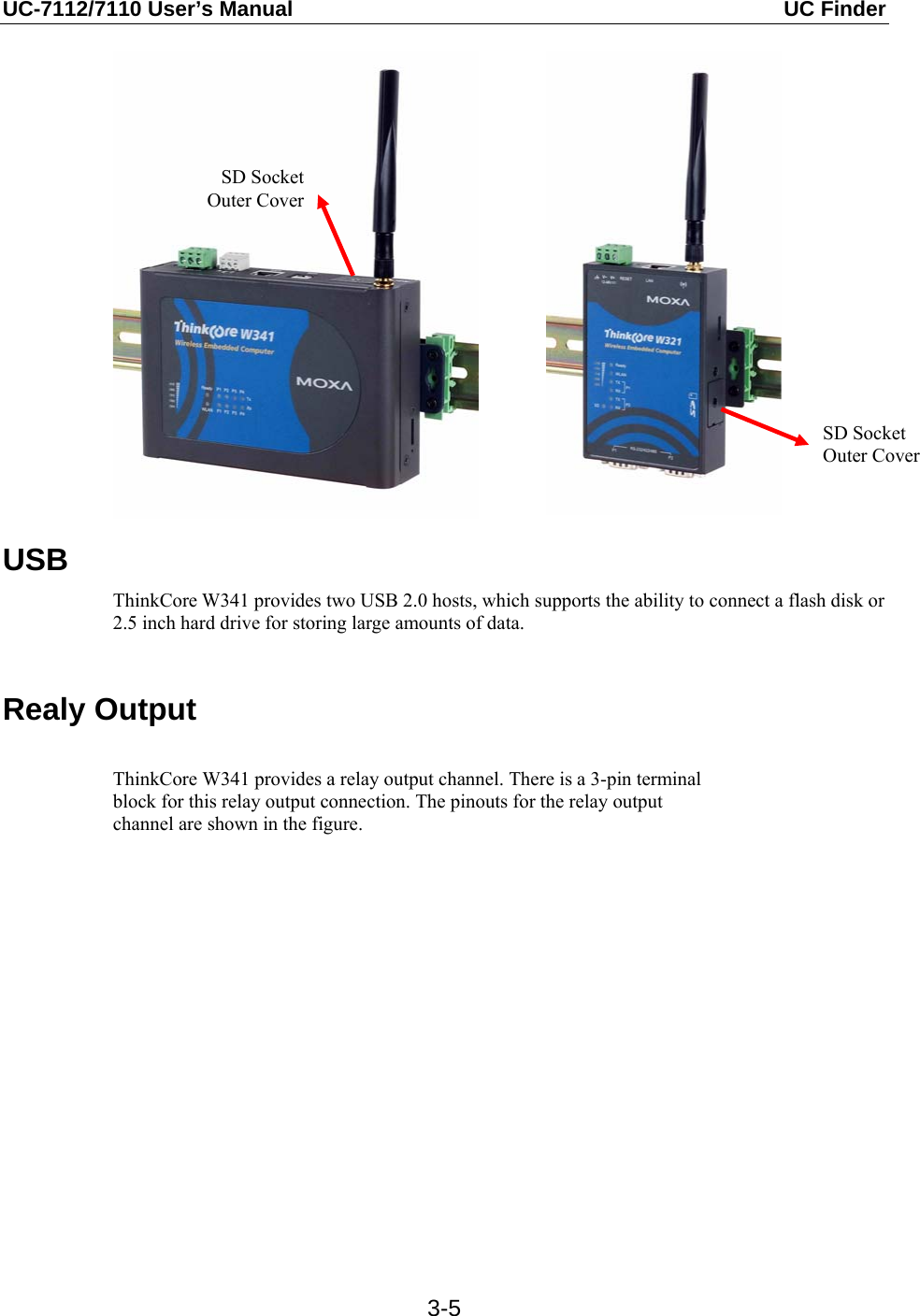 UC-7112/7110 User’s Manual  UC Finder   3-5              USB ThinkCore W341 provides two USB 2.0 hosts, which supports the ability to connect a flash disk or 2.5 inch hard drive for storing large amounts of data.  Realy Output  ThinkCore W341 provides a relay output channel. There is a 3-pin terminal block for this relay output connection. The pinouts for the relay output channel are shown in the figure.   SD Socket Outer Cover SD Socket Outer Cover 