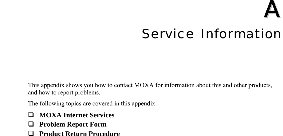   AA  Appendix A  Service Information This appendix shows you how to contact MOXA for information about this and other products, and how to report problems. The following topics are covered in this appendix:  MOXA Internet Services  Problem Report Form  Product Return Procedure  