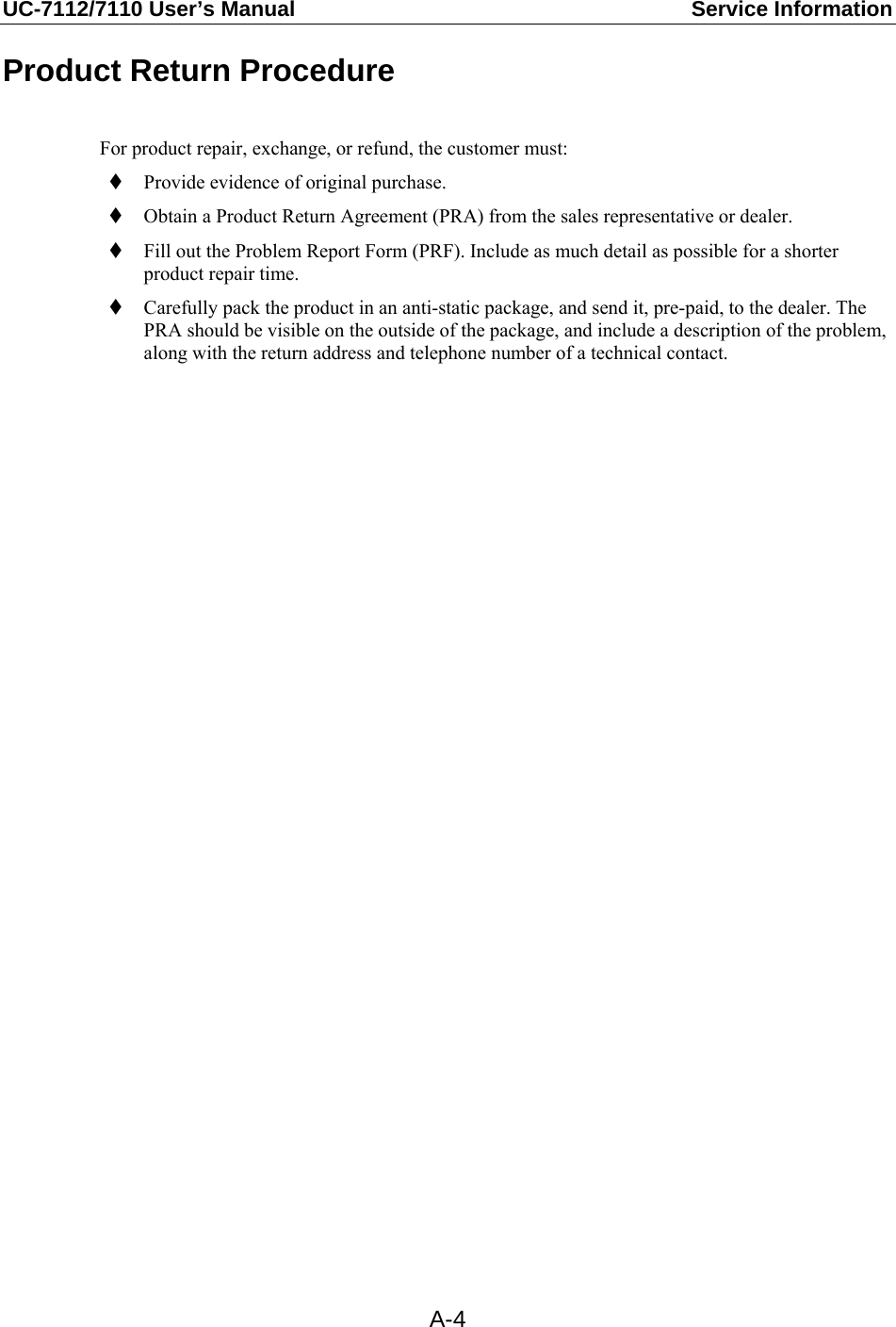 UC-7112/7110 User’s Manual  Service Information   A-4Product Return Procedure  For product repair, exchange, or refund, the customer must:  Provide evidence of original purchase.  Obtain a Product Return Agreement (PRA) from the sales representative or dealer.  Fill out the Problem Report Form (PRF). Include as much detail as possible for a shorter product repair time.  Carefully pack the product in an anti-static package, and send it, pre-paid, to the dealer. The PRA should be visible on the outside of the package, and include a description of the problem, along with the return address and telephone number of a technical contact.   