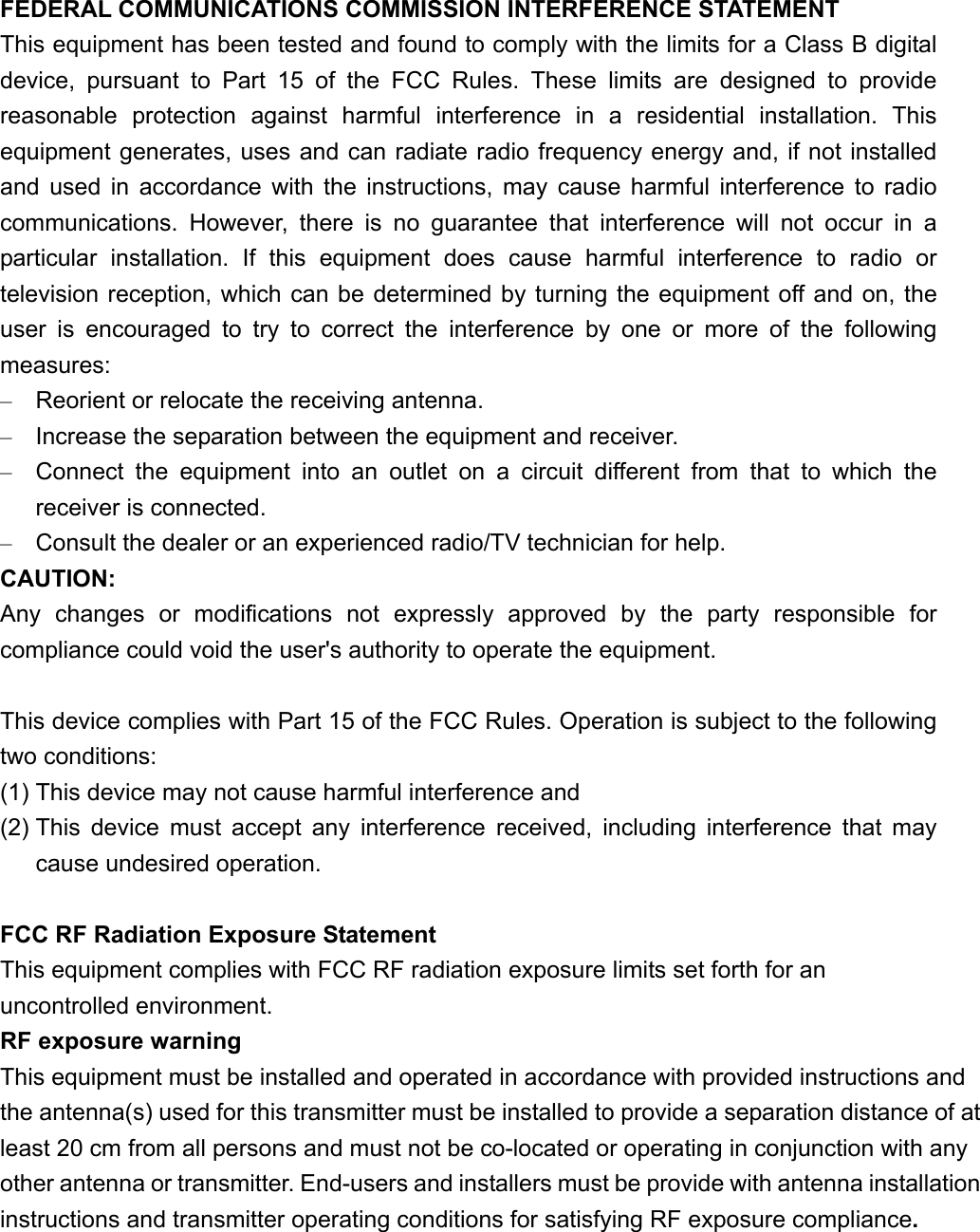 FEDERAL COMMUNICATIONS COMMISSION INTERFERENCE STATEMENT This equipment has been tested and found to comply with the limits for a Class B digital device, pursuant to Part 15 of the FCC Rules. These limits are designed to provide reasonable protection against harmful interference in a residential installation. This equipment generates, uses and can radiate radio frequency energy and, if not installed and used in accordance with the instructions, may cause harmful interference to radio communications. However, there is no guarantee that interference will not occur in a particular installation. If this equipment does cause harmful interference to radio or television reception, which can be determined by turning the equipment off and on, the user is encouraged to try to correct the interference by one or more of the following measures: –  Reorient or relocate the receiving antenna. –  Increase the separation between the equipment and receiver. –  Connect the equipment into an outlet on a circuit different from that to which the receiver is connected. –  Consult the dealer or an experienced radio/TV technician for help. CAUTION: Any changes or modifications not expressly approved by the party responsible for compliance could void the user&apos;s authority to operate the equipment.  This device complies with Part 15 of the FCC Rules. Operation is subject to the following two conditions: (1) This device may not cause harmful interference and (2) This device must accept any interference received, including interference that may cause undesired operation.  FCC RF Radiation Exposure Statement This equipment complies with FCC RF radiation exposure limits set forth for an uncontrolled environment. RF exposure warning   This equipment must be installed and operated in accordance with provided instructions and the antenna(s) used for this transmitter must be installed to provide a separation distance of at least 20 cm from all persons and must not be co-located or operating in conjunction with any other antenna or transmitter. End-users and installers must be provide with antenna installation instructions and transmitter operating conditions for satisfying RF exposure compliance.  
