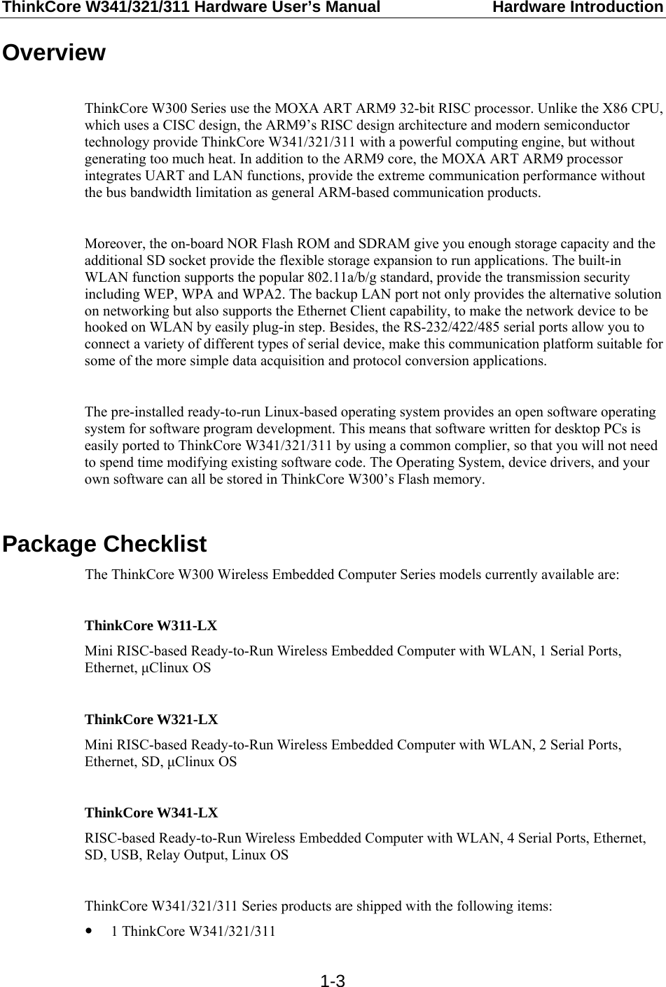 ThinkCore W341/321/311 Hardware User’s Manual  Hardware Introduction  1-3Overview  ThinkCore W300 Series use the MOXA ART ARM9 32-bit RISC processor. Unlike the X86 CPU, which uses a CISC design, the ARM9’s RISC design architecture and modern semiconductor technology provide ThinkCore W341/321/311 with a powerful computing engine, but without generating too much heat. In addition to the ARM9 core, the MOXA ART ARM9 processor integrates UART and LAN functions, provide the extreme communication performance without the bus bandwidth limitation as general ARM-based communication products.  Moreover, the on-board NOR Flash ROM and SDRAM give you enough storage capacity and the additional SD socket provide the flexible storage expansion to run applications. The built-in WLAN function supports the popular 802.11a/b/g standard, provide the transmission security including WEP, WPA and WPA2. The backup LAN port not only provides the alternative solution on networking but also supports the Ethernet Client capability, to make the network device to be hooked on WLAN by easily plug-in step. Besides, the RS-232/422/485 serial ports allow you to connect a variety of different types of serial device, make this communication platform suitable for some of the more simple data acquisition and protocol conversion applications.  The pre-installed ready-to-run Linux-based operating system provides an open software operating system for software program development. This means that software written for desktop PCs is easily ported to ThinkCore W341/321/311 by using a common complier, so that you will not need to spend time modifying existing software code. The Operating System, device drivers, and your own software can all be stored in ThinkCore W300’s Flash memory.  Package Checklist The ThinkCore W300 Wireless Embedded Computer Series models currently available are:  ThinkCore W311-LX Mini RISC-based Ready-to-Run Wireless Embedded Computer with WLAN, 1 Serial Ports, Ethernet, μClinux OS  ThinkCore W321-LX Mini RISC-based Ready-to-Run Wireless Embedded Computer with WLAN, 2 Serial Ports, Ethernet, SD, μClinux OS  ThinkCore W341-LX RISC-based Ready-to-Run Wireless Embedded Computer with WLAN, 4 Serial Ports, Ethernet, SD, USB, Relay Output, Linux OS  ThinkCore W341/321/311 Series products are shipped with the following items: y 1 ThinkCore W341/321/311 