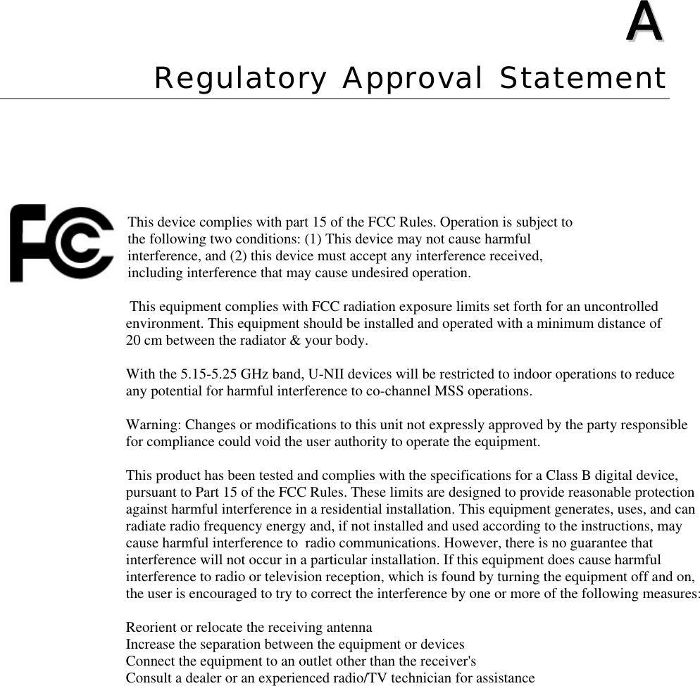  AA  Appendix A Regulatory Approval Statement  This device complies with part 15 of the FCC Rules. Operation is subject to the following two conditions: (1) This device may not cause harmful interference, and (2) this device must accept any interference received, including interference that may cause undesired operation.                                                                   This equipment complies with FCC radiation exposure limits set forth for an uncontrolled                                 environment. This equipment should be installed and operated with a minimum distance of                                  20 cm between the radiator &amp; your body.                                     With the 5.15-5.25 GHz band, U-NII devices will be restricted to indoor operations to reduce                                 any potential for harmful interference to co-channel MSS operations.                                  Warning: Changes or modifications to this unit not expressly approved by the party responsible                                  for compliance could void the user authority to operate the equipment.                                  This product has been tested and complies with the specifications for a Class B digital device,                                  pursuant to Part 15 of the FCC Rules. These limits are designed to provide reasonable protection                                  against harmful interference in a residential installation. This equipment generates, uses, and can                                 radiate radio frequency energy and, if not installed and used according to the instructions, may                                  cause harmful interference to  radio communications. However, there is no guarantee that                                  interference will not occur in a particular installation. If this equipment does cause harmful                                  interference to radio or television reception, which is found by turning the equipment off and on,                                  the user is encouraged to try to correct the interference by one or more of the following measures:                                  Reorient or relocate the receiving antenna                                  Increase the separation between the equipment or devices                                 Connect the equipment to an outlet other than the receiver&apos;s                                 Consult a dealer or an experienced radio/TV technician for assistance          