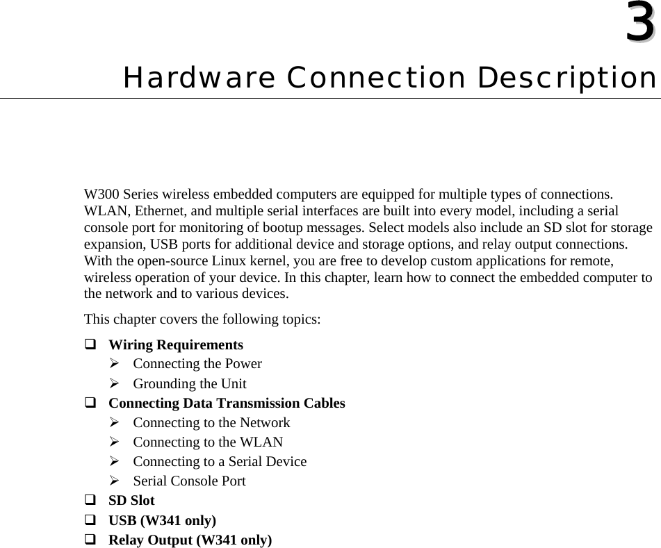  33  Chapter 3 Hardware Connection Description W300 Series wireless embedded computers are equipped for multiple types of connections. WLAN, Ethernet, and multiple serial interfaces are built into every model, including a serial console port for monitoring of bootup messages. Select models also include an SD slot for storage expansion, USB ports for additional device and storage options, and relay output connections. With the open-source Linux kernel, you are free to develop custom applications for remote, wireless operation of your device. In this chapter, learn how to connect the embedded computer to the network and to various devices. This chapter covers the following topics:  Wiring Requirements ¾ Connecting the Power ¾ Grounding the Unit  Connecting Data Transmission Cables ¾ Connecting to the Network ¾ Connecting to the WLAN ¾ Connecting to a Serial Device ¾ Serial Console Port  SD Slot  USB (W341 only)  Relay Output (W341 only)  