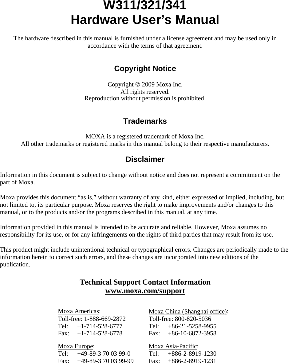 W311/321/341 Hardware User’s Manual The hardware described in this manual is furnished under a license agreement and may be used only in accordance with the terms of that agreement.   Copyright Notice  Copyright © 2009 Moxa Inc. All rights reserved. Reproduction without permission is prohibited.   Trademarks  MOXA is a registered trademark of Moxa Inc. All other trademarks or registered marks in this manual belong to their respective manufacturers.  Disclaimer  Information in this document is subject to change without notice and does not represent a commitment on the part of Moxa. Moxa provides this document “as is,” without warranty of any kind, either expressed or implied, including, but not limited to, its particular purpose. Moxa reserves the right to make improvements and/or changes to this manual, or to the products and/or the programs described in this manual, at any time. Information provided in this manual is intended to be accurate and reliable. However, Moxa assumes no responsibility for its use, or for any infringements on the rights of third parties that may result from its use. This product might include unintentional technical or typographical errors. Changes are periodically made to the information herein to correct such errors, and these changes are incorporated into new editions of the publication. Technical Support Contact Information www.moxa.com/support  Moxa Americas: Toll-free: 1-888-669-2872 Tel: +1-714-528-6777 Fax: +1-714-528-6778 Moxa China (Shanghai office): Toll-free: 800-820-5036 Tel: +86-21-5258-9955 Fax: +86-10-6872-3958 Moxa Europe: Tel:  +49-89-3 70 03 99-0 Fax:  +49-89-3 70 03 99-99 Moxa Asia-Pacific: Tel: +886-2-8919-1230 Fax: +886-2-8919-1231  