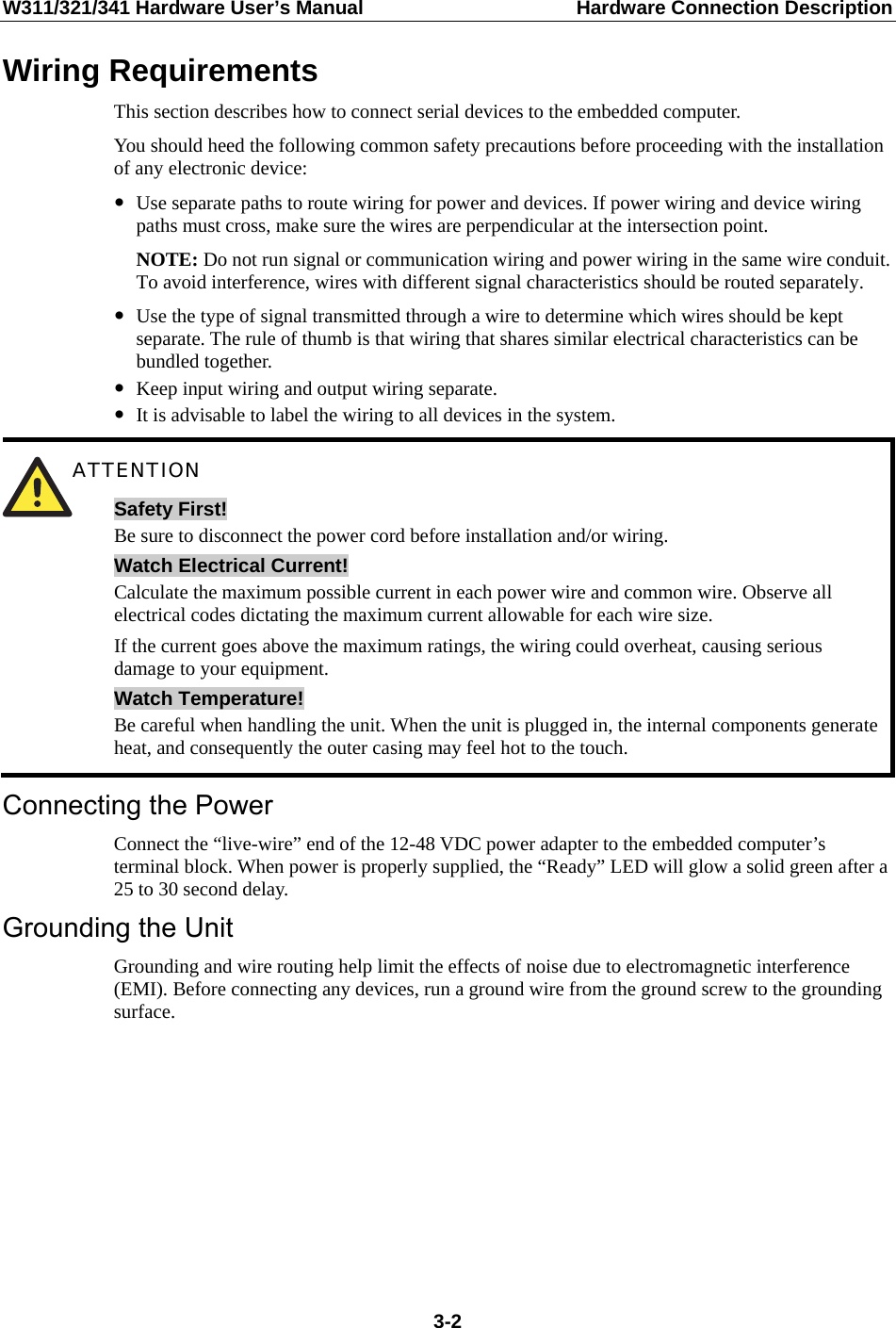 W311/321/341 Hardware User’s Manual  Hardware Connection Description Wiring Requirements This section describes how to connect serial devices to the embedded computer. You should heed the following common safety precautions before proceeding with the installation of any electronic device: y Use separate paths to route wiring for power and devices. If power wiring and device wiring paths must cross, make sure the wires are perpendicular at the intersection point. NOTE: Do not run signal or communication wiring and power wiring in the same wire conduit. To avoid interference, wires with different signal characteristics should be routed separately. y Use the type of signal transmitted through a wire to determine which wires should be kept separate. The rule of thumb is that wiring that shares similar electrical characteristics can be bundled together. y Keep input wiring and output wiring separate. y It is advisable to label the wiring to all devices in the system.  ATTENTION Safety First! Be sure to disconnect the power cord before installation and/or wiring. Watch Electrical Current! Calculate the maximum possible current in each power wire and common wire. Observe all electrical codes dictating the maximum current allowable for each wire size. If the current goes above the maximum ratings, the wiring could overheat, causing serious damage to your equipment. Watch Temperature! Be careful when handling the unit. When the unit is plugged in, the internal components generate heat, and consequently the outer casing may feel hot to the touch. Connecting the Power Connect the “live-wire” end of the 12-48 VDC power adapter to the embedded computer’s terminal block. When power is properly supplied, the “Ready” LED will glow a solid green after a 25 to 30 second delay. Grounding the Unit Grounding and wire routing help limit the effects of noise due to electromagnetic interference (EMI). Before connecting any devices, run a ground wire from the ground screw to the grounding surface.         3-2