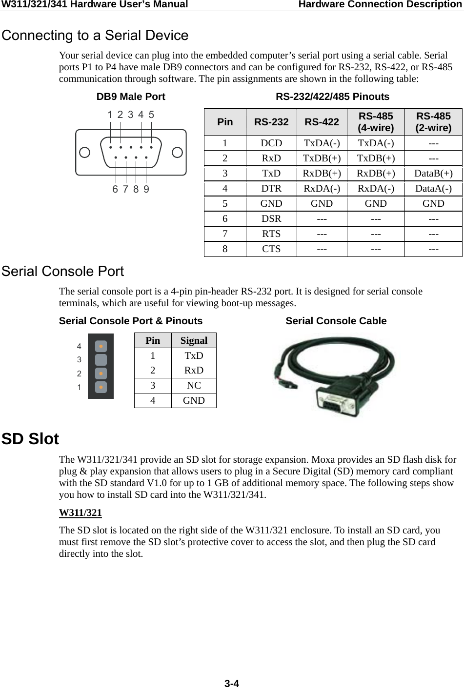 W311/321/341 Hardware User’s Manual  Hardware Connection Description Connecting to a Serial Device Your serial device can plug into the embedded computer’s serial port using a serial cable. Serial ports P1 to P4 have male DB9 connectors and can be configured for RS-232, RS-422, or RS-485 communication through software. The pin assignments are shown in the following table: DB9 Male Port  RS-232/422/485 Pinouts 543219876 Pin  RS-232 RS-422 RS-485 (4-wire)  RS-485 (2-wire) 1 DCD TxDA(-) TxDA(-) --- 2 RxD TxDB(+) TxDB(+) --- 3 TxD RxDB(+) RxDB(+) DataB(+) 4 DTR RxDA(-) RxDA(-) DataA(-) 5 GND GND GND  GND 6 DSR ---  ---  --- 7 RTS ---  ---  --- 8 CTS ---  ---  --- Serial Console Port The serial console port is a 4-pin pin-header RS-232 port. It is designed for serial console terminals, which are useful for viewing boot-up messages. Serial Console Port &amp; Pinouts Serial Console Cable 4321 Pin  Signal1 TxD 2 RxD 3 NC 4 GND   SD Slot The W311/321/341 provide an SD slot for storage expansion. Moxa provides an SD flash disk for plug &amp; play expansion that allows users to plug in a Secure Digital (SD) memory card compliant with the SD standard V1.0 for up to 1 GB of additional memory space. The following steps show you how to install SD card into the W311/321/341. W311/321 The SD slot is located on the right side of the W311/321 enclosure. To install an SD card, you must first remove the SD slot’s protective cover to access the slot, and then plug the SD card directly into the slot.       3-4