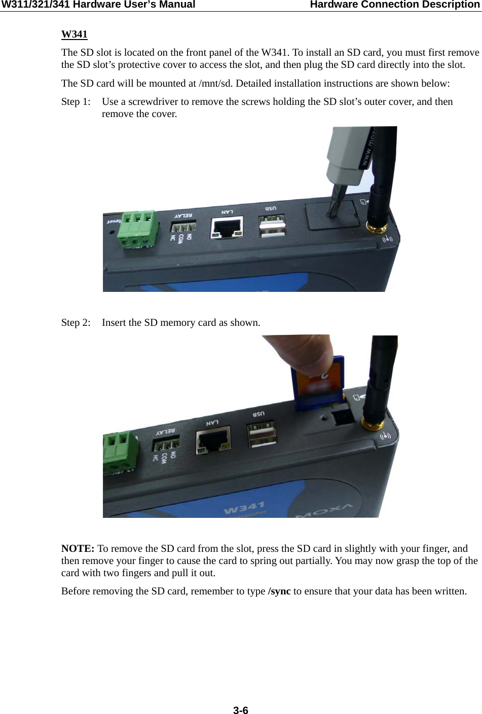 W311/321/341 Hardware User’s Manual  Hardware Connection Description W341 The SD slot is located on the front panel of the W341. To install an SD card, you must first remove the SD slot’s protective cover to access the slot, and then plug the SD card directly into the slot. The SD card will be mounted at /mnt/sd. Detailed installation instructions are shown below: Step 1:  Use a screwdriver to remove the screws holding the SD slot’s outer cover, and then       remove the cover.   Step 2:  Insert the SD memory card as shown.   NOTE: To remove the SD card from the slot, press the SD card in slightly with your finger, and then remove your finger to cause the card to spring out partially. You may now grasp the top of the card with two fingers and pull it out. Before removing the SD card, remember to type /sync to ensure that your data has been written.      3-6